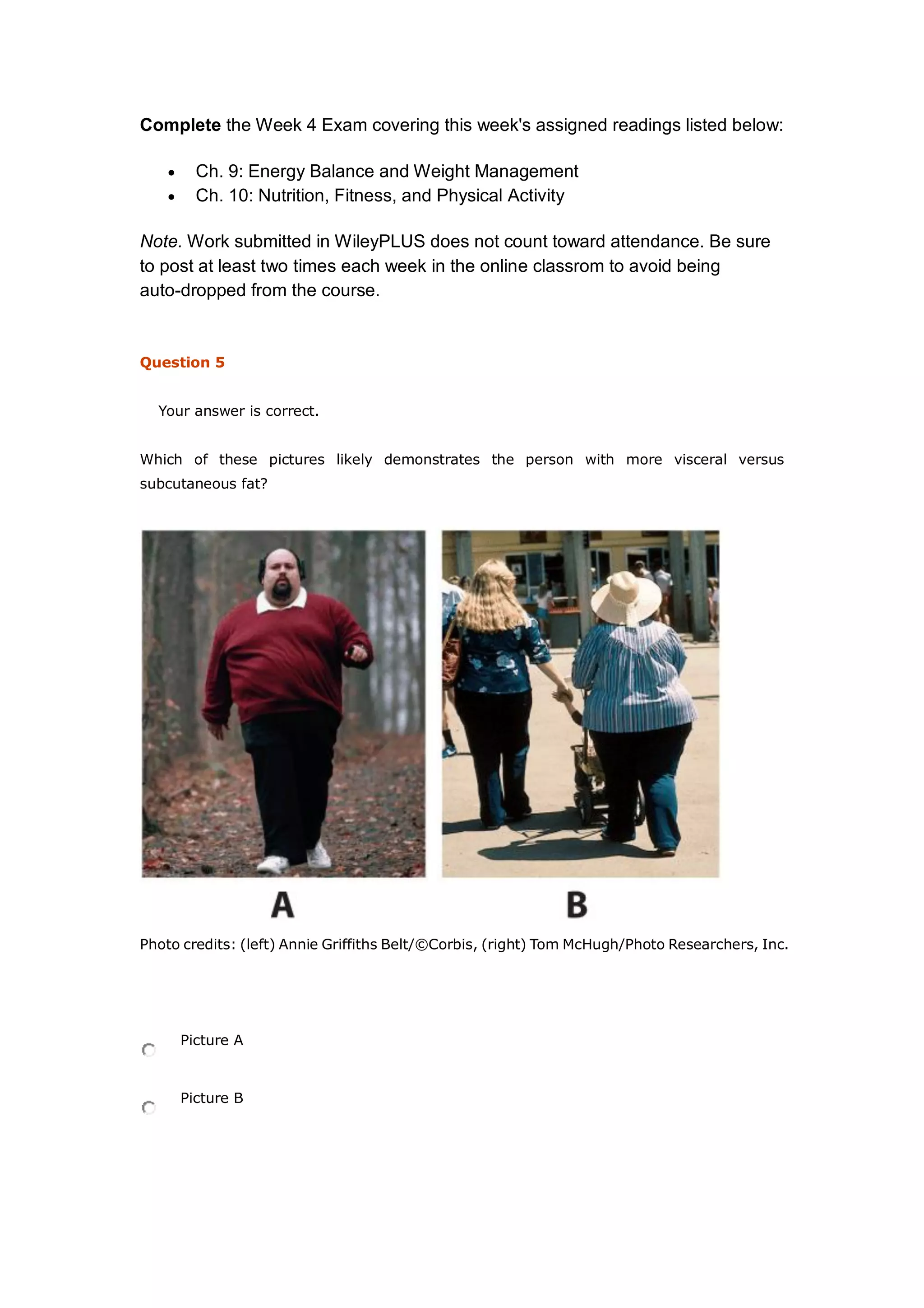 Complete the Week 4 Exam covering this week's assigned readings listed below:
 Ch. 9: Energy Balance and Weight Management
 Ch. 10: Nutrition, Fitness, and Physical Activity
Note. Work submitted in WileyPLUS does not count toward attendance. Be sure
to post at least two times each week in the online classrom to avoid being
auto-dropped from the course.
Question 5
Your answer is correct.
Which of these pictures likely demonstrates the person with more visceral versus
subcutaneous fat?
Photo credits: (left) Annie Griffiths Belt/©Corbis, (right) Tom McHugh/Photo Researchers, Inc.
Picture A
Picture B
 