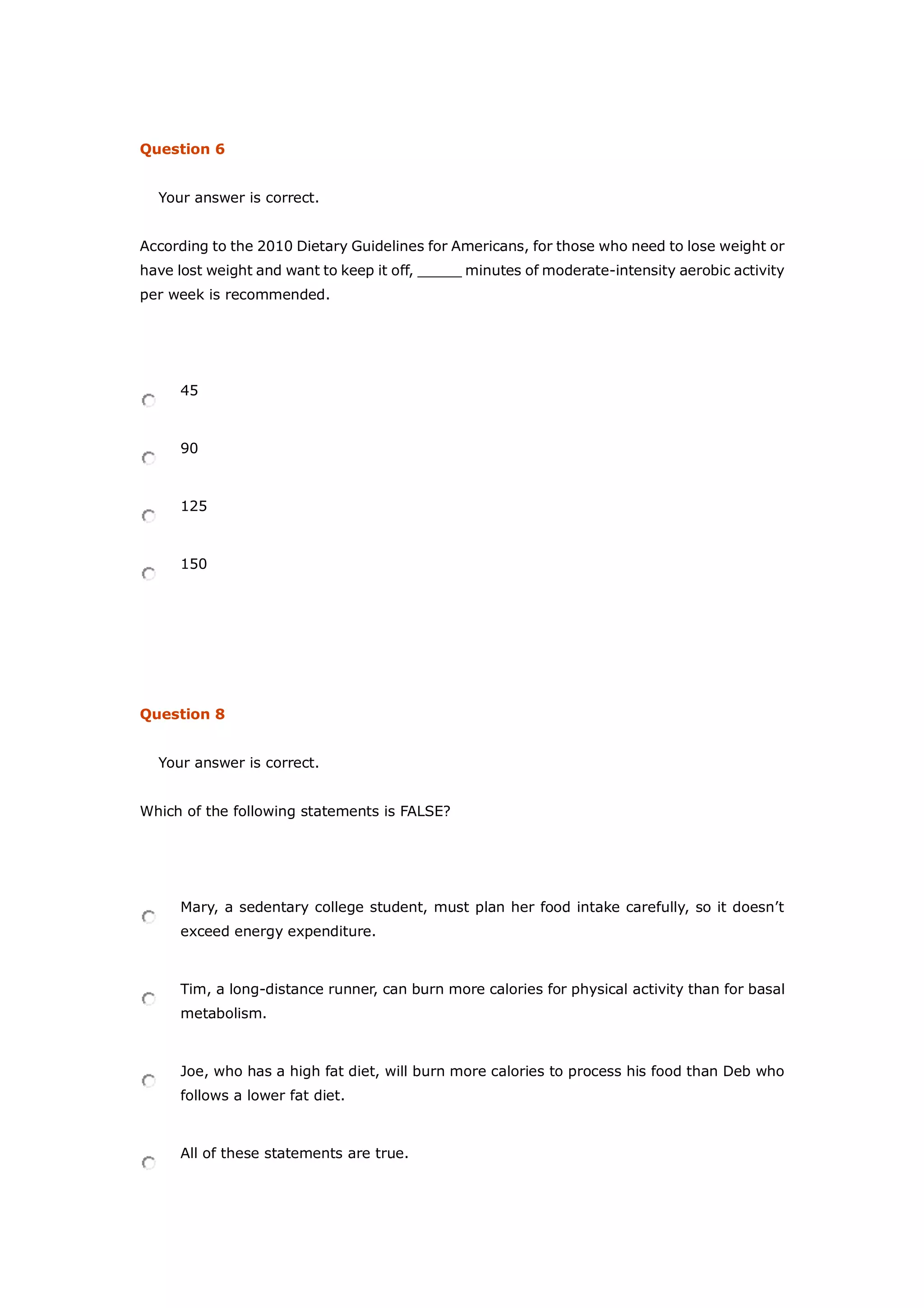 Question 6
Your answer is correct.
According to the 2010 Dietary Guidelines for Americans, for those who need to lose weight or
have lost weight and want to keep it off, _____ minutes of moderate-intensity aerobic activity
per week is recommended.
45
90
125
150
Question 8
Your answer is correct.
Which of the following statements is FALSE?
Mary, a sedentary college student, must plan her food intake carefully, so it doesn’t
exceed energy expenditure.
Tim, a long-distance runner, can burn more calories for physical activity than for basal
metabolism.
Joe, who has a high fat diet, will burn more calories to process his food than Deb who
follows a lower fat diet.
All of these statements are true.
 