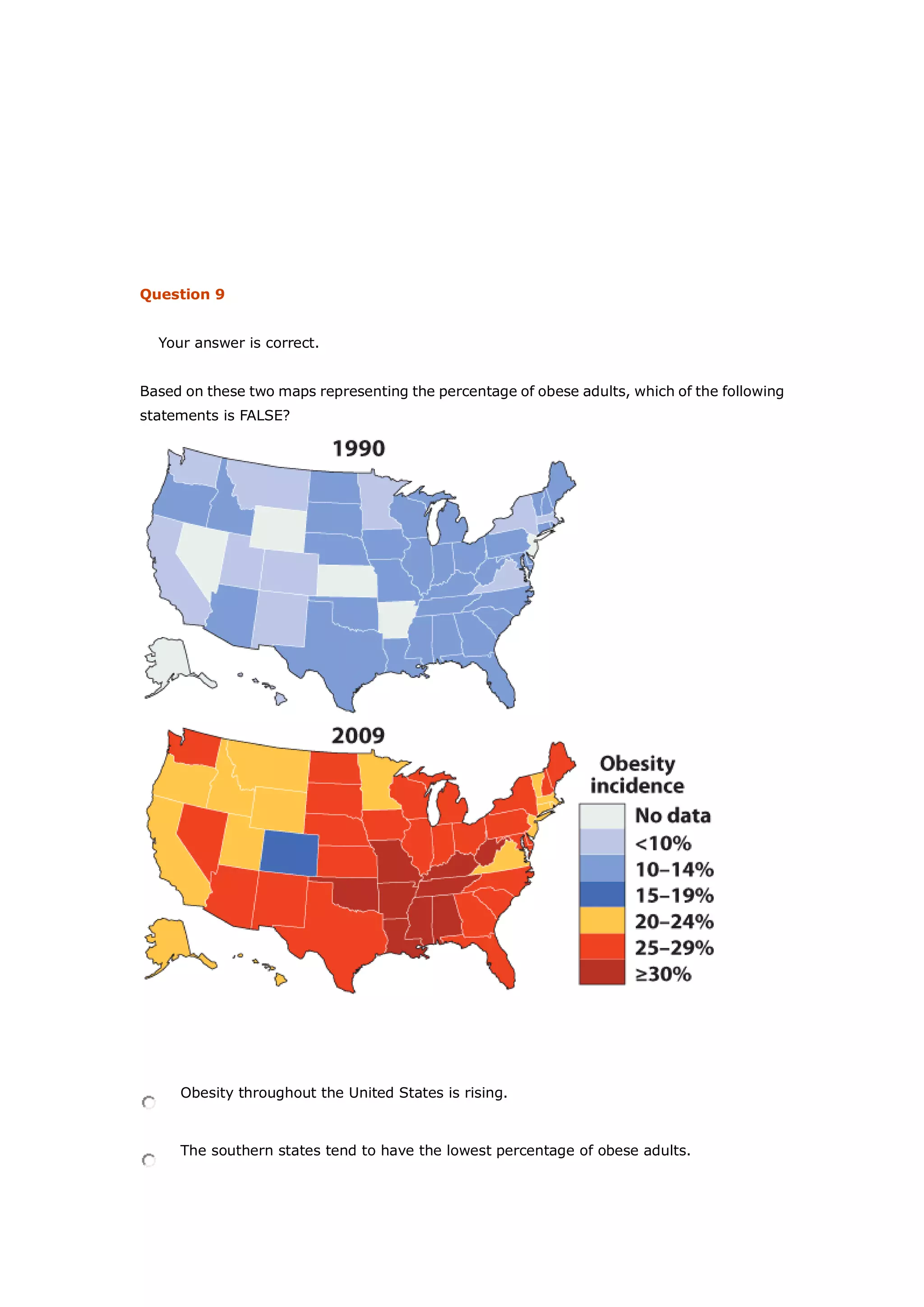 Question 9
Your answer is correct.
Based on these two maps representing the percentage of obese adults, which of the following
statements is FALSE?
Obesity throughout the United States is rising.
The southern states tend to have the lowest percentage of obese adults.
 