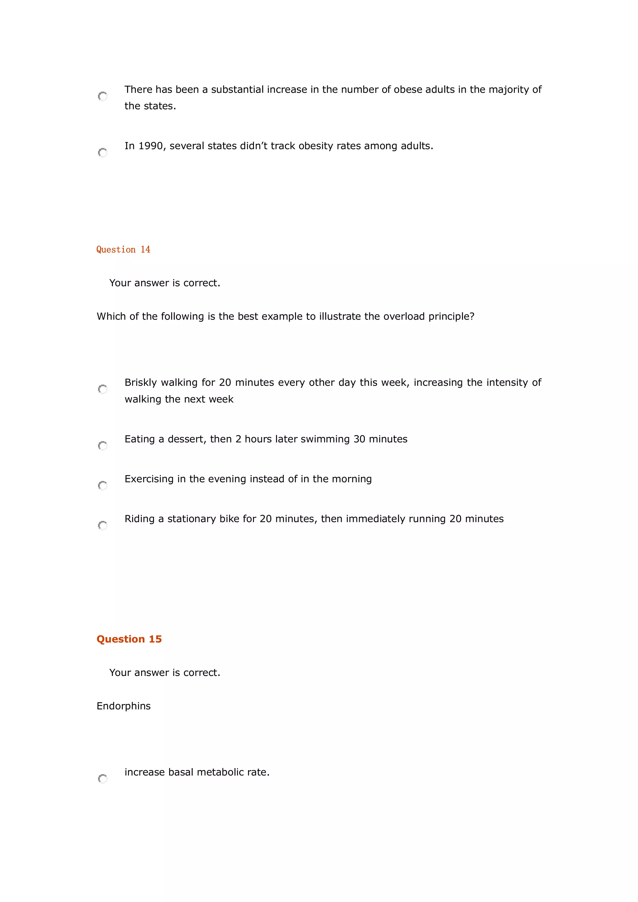 There has been a substantial increase in the number of obese adults in the majority of
the states.
In 1990, several states didn’t track obesity rates among adults.
Question 14
Your answer is correct.
Which of the following is the best example to illustrate the overload principle?
Briskly walking for 20 minutes every other day this week, increasing the intensity of
walking the next week
Eating a dessert, then 2 hours later swimming 30 minutes
Exercising in the evening instead of in the morning
Riding a stationary bike for 20 minutes, then immediately running 20 minutes
Question 15
Your answer is correct.
Endorphins
increase basal metabolic rate.
 