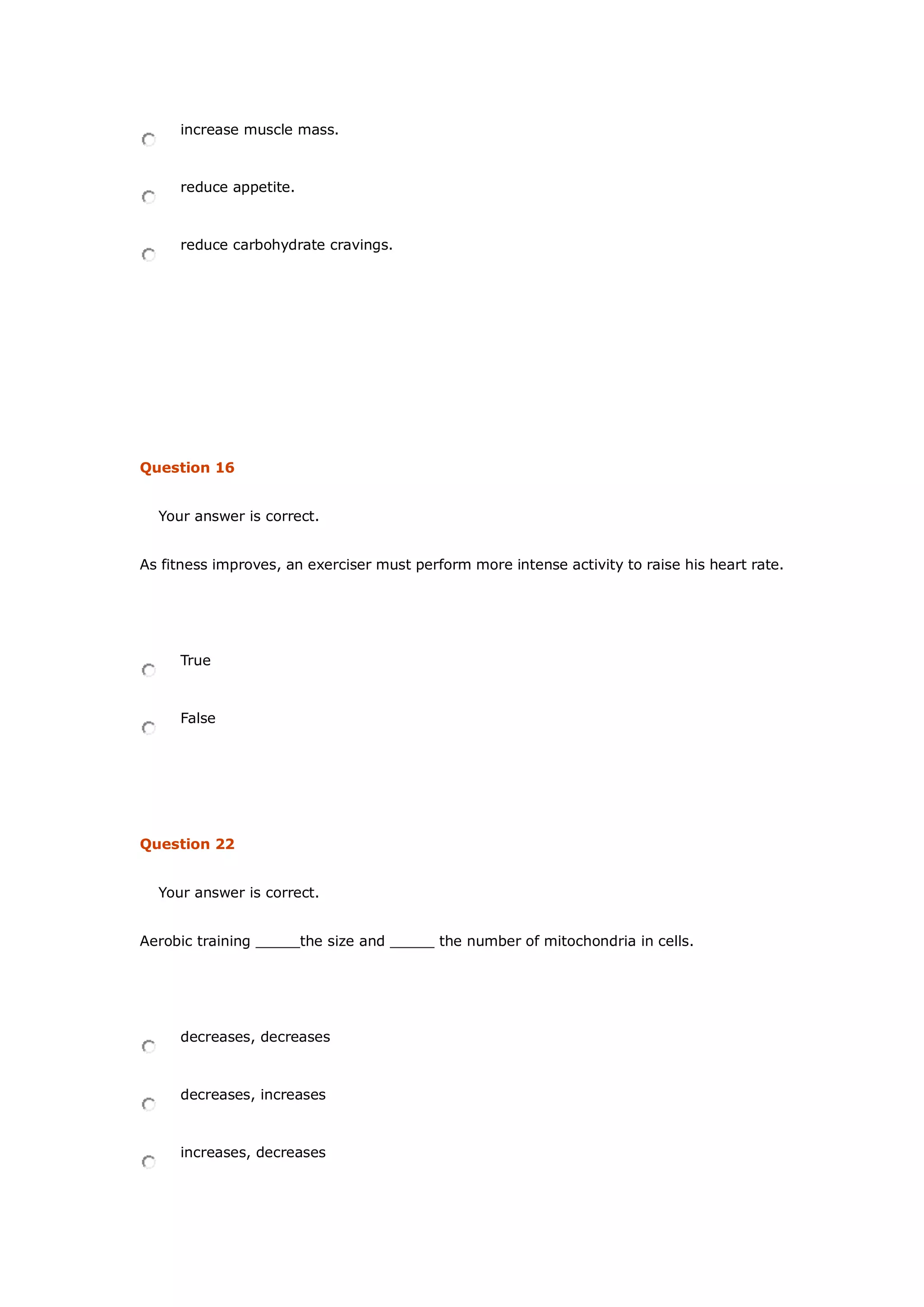 increase muscle mass.
reduce appetite.
reduce carbohydrate cravings.
Question 16
Your answer is correct.
As fitness improves, an exerciser must perform more intense activity to raise his heart rate.
True
False
Question 22
Your answer is correct.
Aerobic training _____the size and _____ the number of mitochondria in cells.
decreases, decreases
decreases, increases
increases, decreases
 