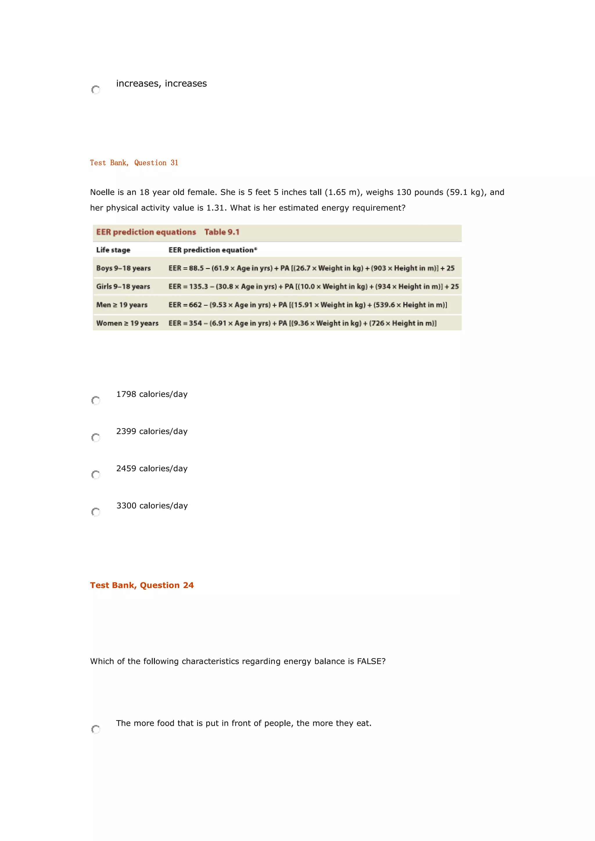 increases, increases
Test Bank, Question 31
Noelle is an 18 year old female. She is 5 feet 5 inches tall (1.65 m), weighs 130 pounds (59.1 kg), and
her physical activity value is 1.31. What is her estimated energy requirement?
1798 calories/day
2399 calories/day
2459 calories/day
3300 calories/day
Test Bank, Question 24
Which of the following characteristics regarding energy balance is FALSE?
The more food that is put in front of people, the more they eat.
 