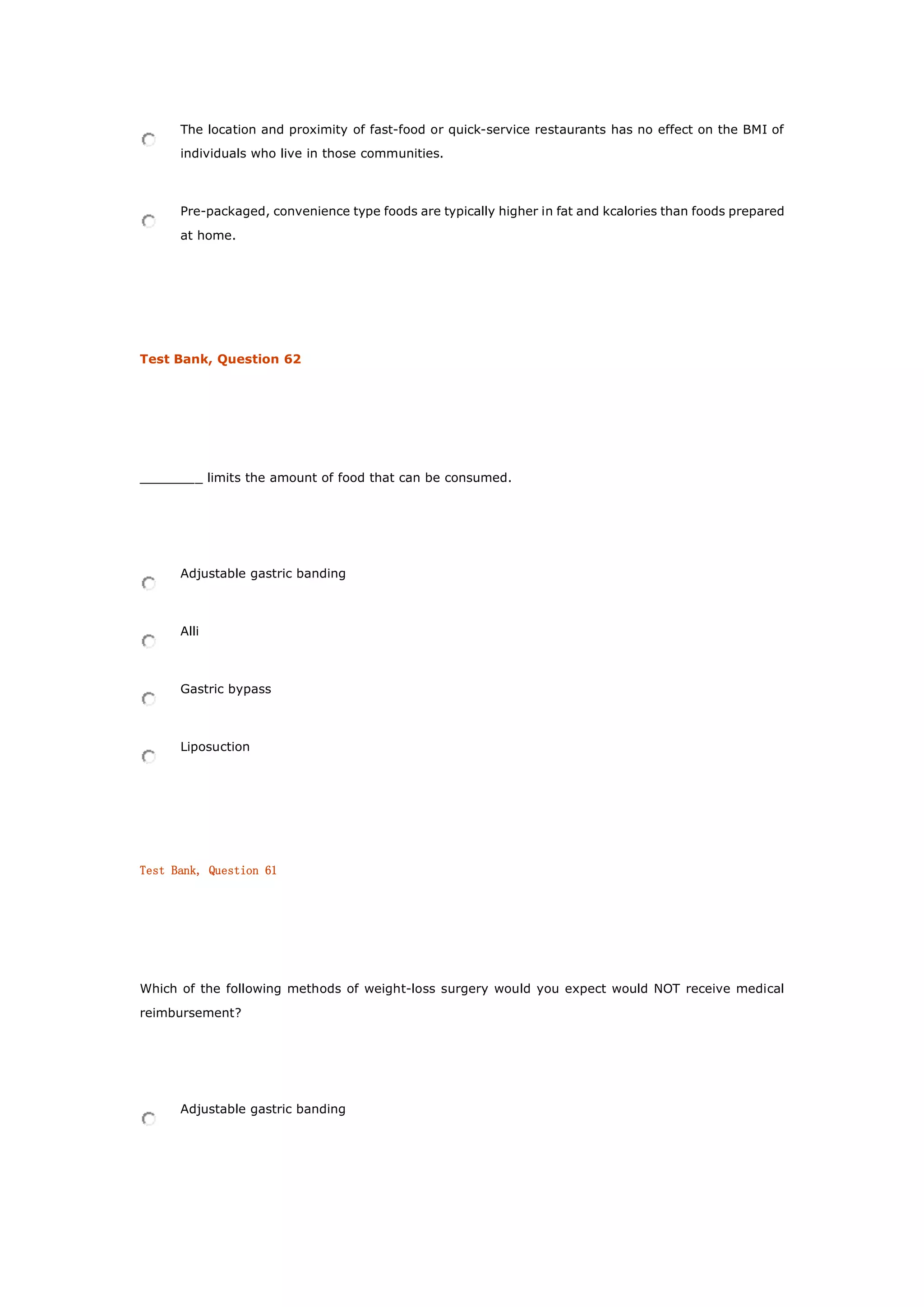 The location and proximity of fast-food or quick-service restaurants has no effect on the BMI of
individuals who live in those communities.
Pre-packaged, convenience type foods are typically higher in fat and kcalories than foods prepared
at home.
Test Bank, Question 62
________ limits the amount of food that can be consumed.
Adjustable gastric banding
Alli
Gastric bypass
Liposuction
Test Bank, Question 61
Which of the following methods of weight-loss surgery would you expect would NOT receive medical
reimbursement?
Adjustable gastric banding
 