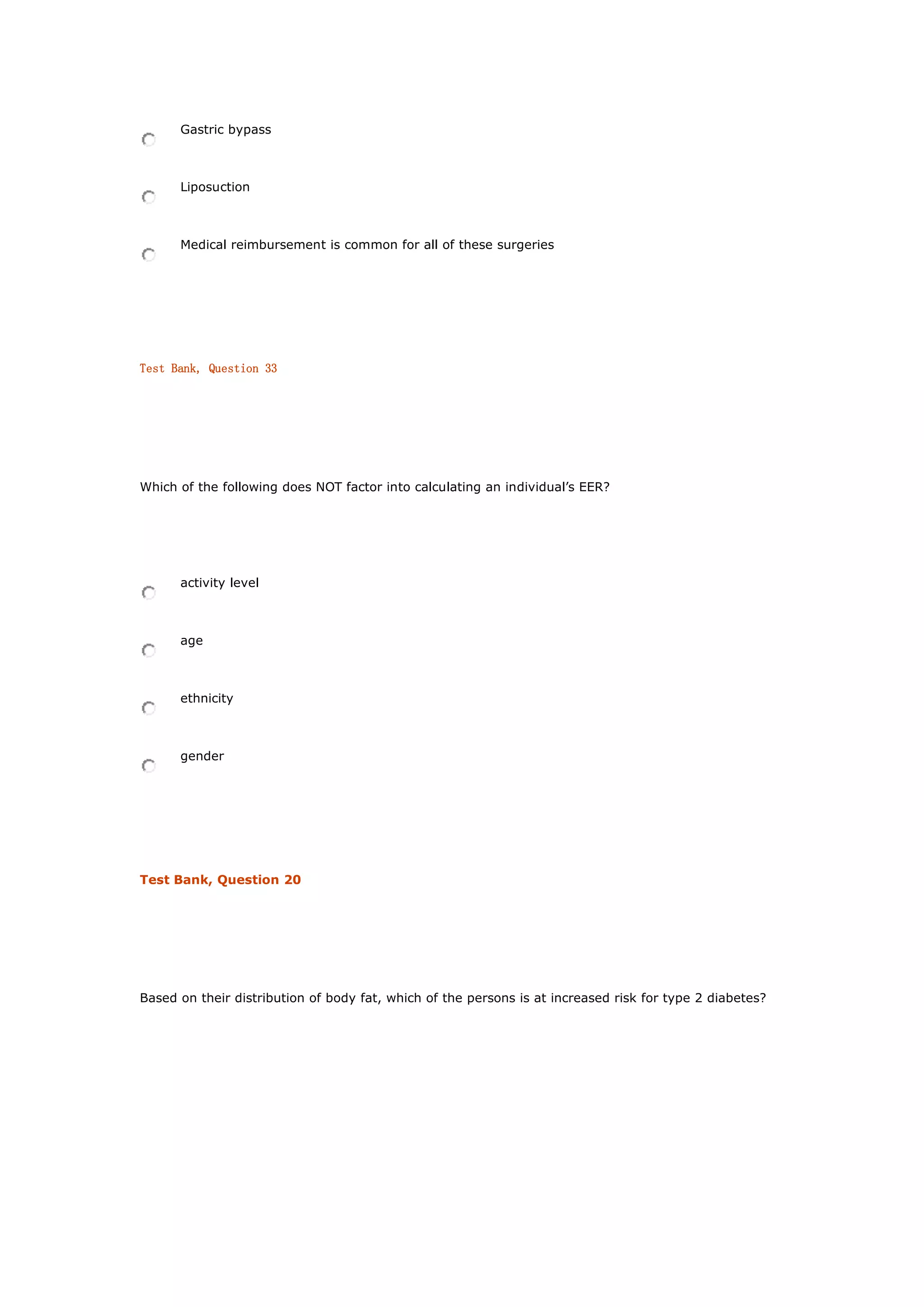 Gastric bypass
Liposuction
Medical reimbursement is common for all of these surgeries
Test Bank, Question 33
Which of the following does NOT factor into calculating an individual’s EER?
activity level
age
ethnicity
gender
Test Bank, Question 20
Based on their distribution of body fat, which of the persons is at increased risk for type 2 diabetes?
 