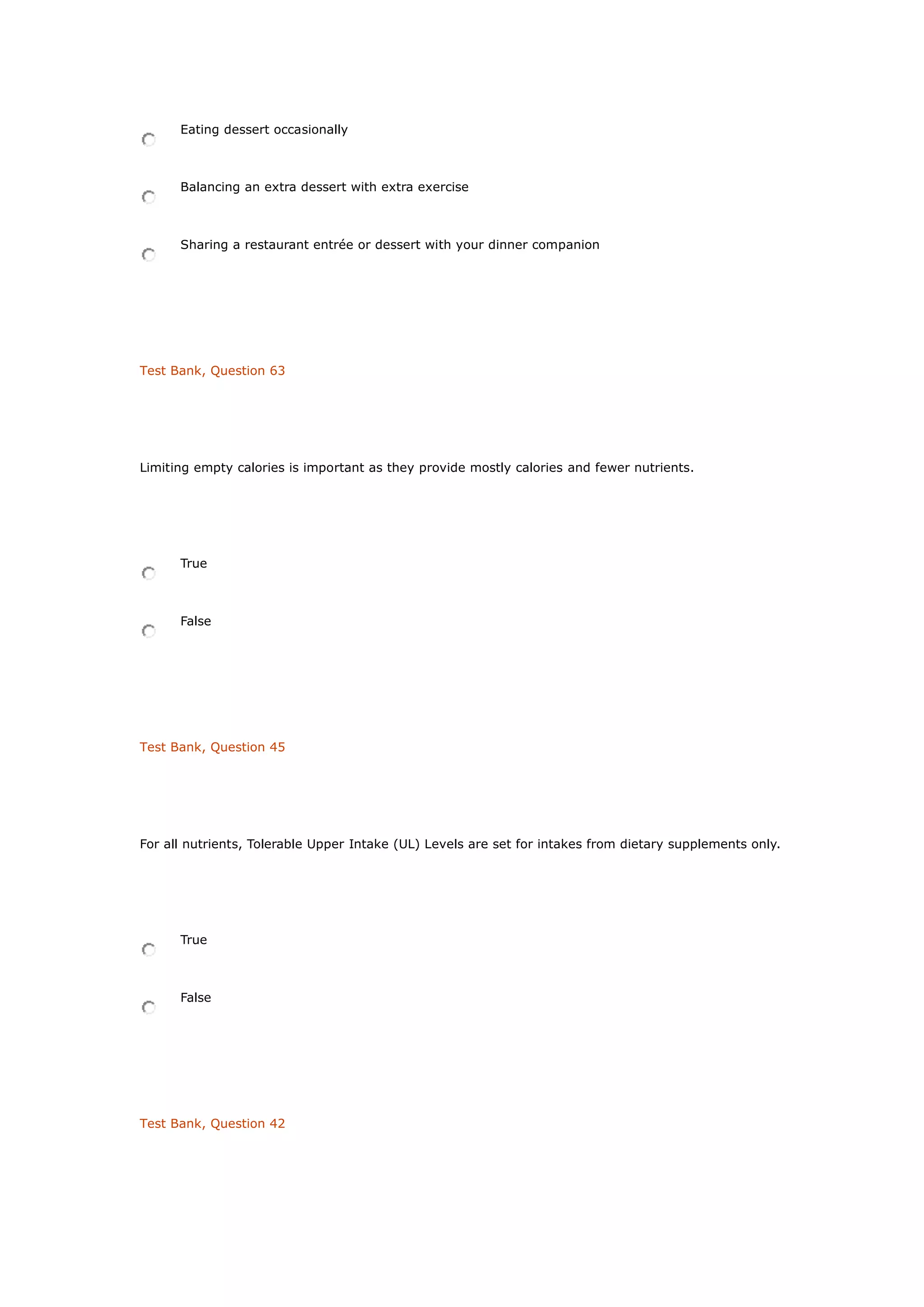 Eating dessert occasionally
Balancing an extra dessert with extra exercise
Sharing a restaurant entrée or dessert with your dinner companion
Test Bank, Question 63
Limiting empty calories is important as they provide mostly calories and fewer nutrients.
True
False
Test Bank, Question 45
For all nutrients, Tolerable Upper Intake (UL) Levels are set for intakes from dietary supplements only.
True
False
Test Bank, Question 42
 