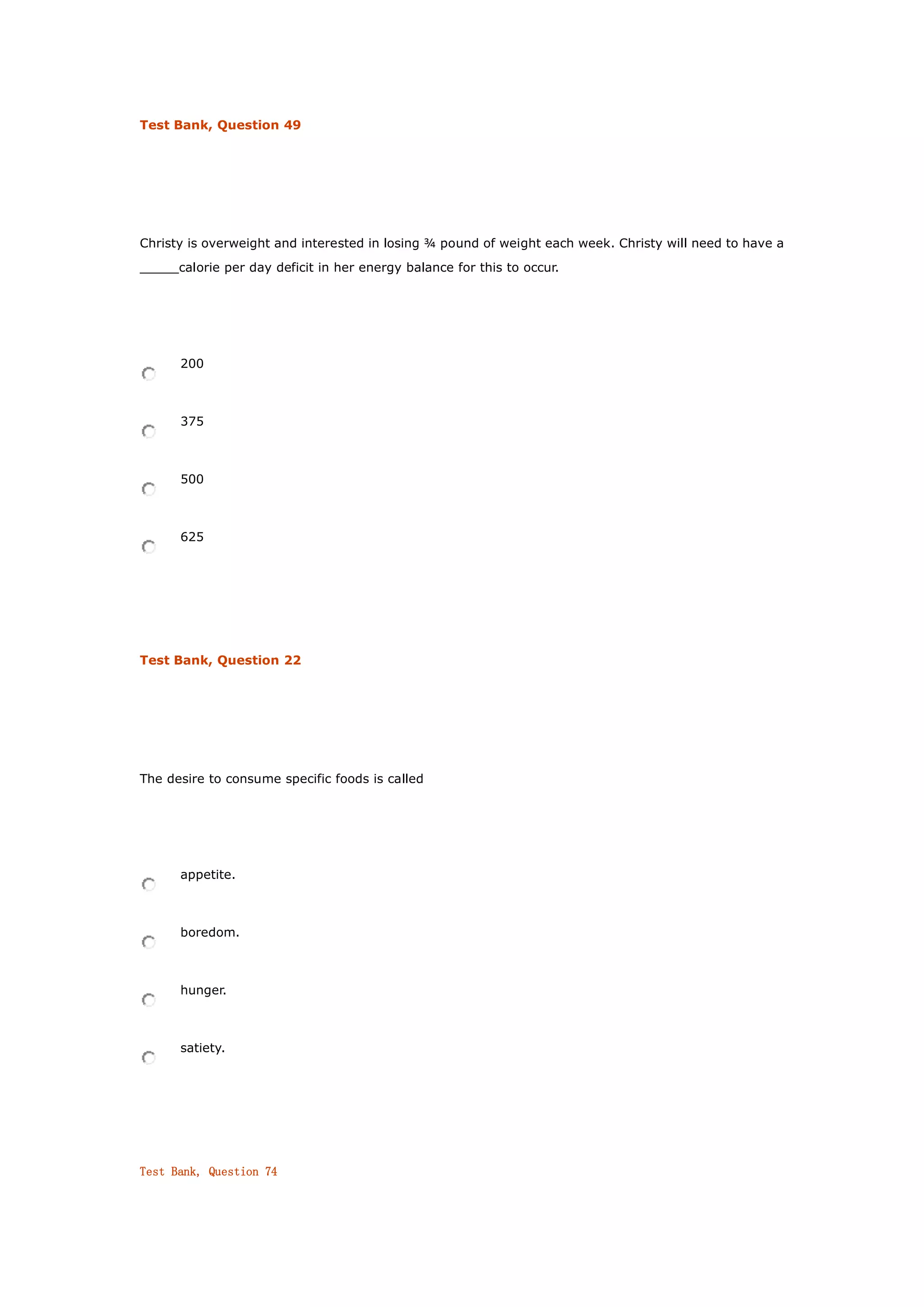 Test Bank, Question 49
Christy is overweight and interested in losing ¾ pound of weight each week. Christy will need to have a
_____calorie per day deficit in her energy balance for this to occur.
200
375
500
625
Test Bank, Question 22
The desire to consume specific foods is called
appetite.
boredom.
hunger.
satiety.
Test Bank, Question 74
 