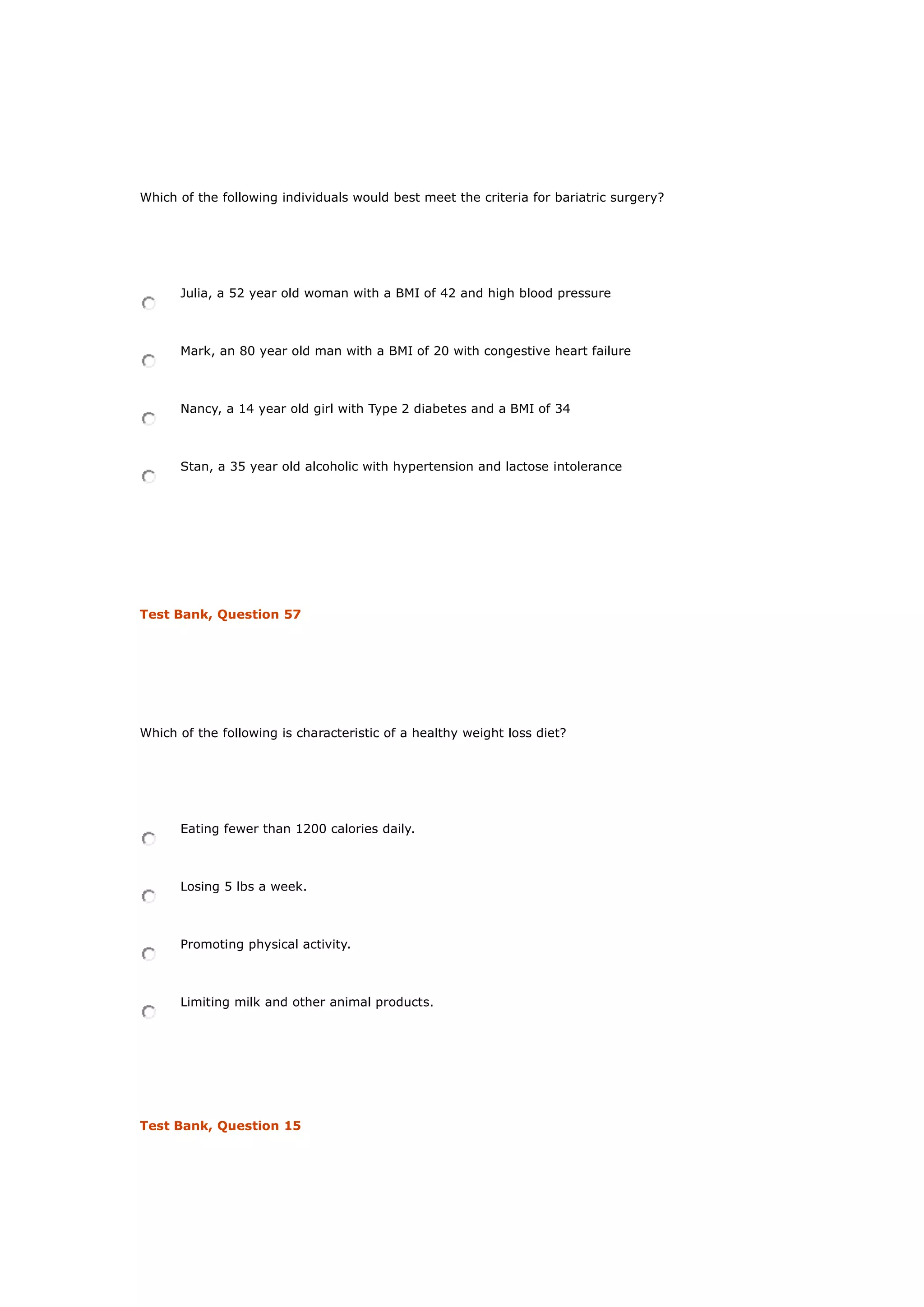Which of the following individuals would best meet the criteria for bariatric surgery?
Julia, a 52 year old woman with a BMI of 42 and high blood pressure
Mark, an 80 year old man with a BMI of 20 with congestive heart failure
Nancy, a 14 year old girl with Type 2 diabetes and a BMI of 34
Stan, a 35 year old alcoholic with hypertension and lactose intolerance
Test Bank, Question 57
Which of the following is characteristic of a healthy weight loss diet?
Eating fewer than 1200 calories daily.
Losing 5 lbs a week.
Promoting physical activity.
Limiting milk and other animal products.
Test Bank, Question 15
 