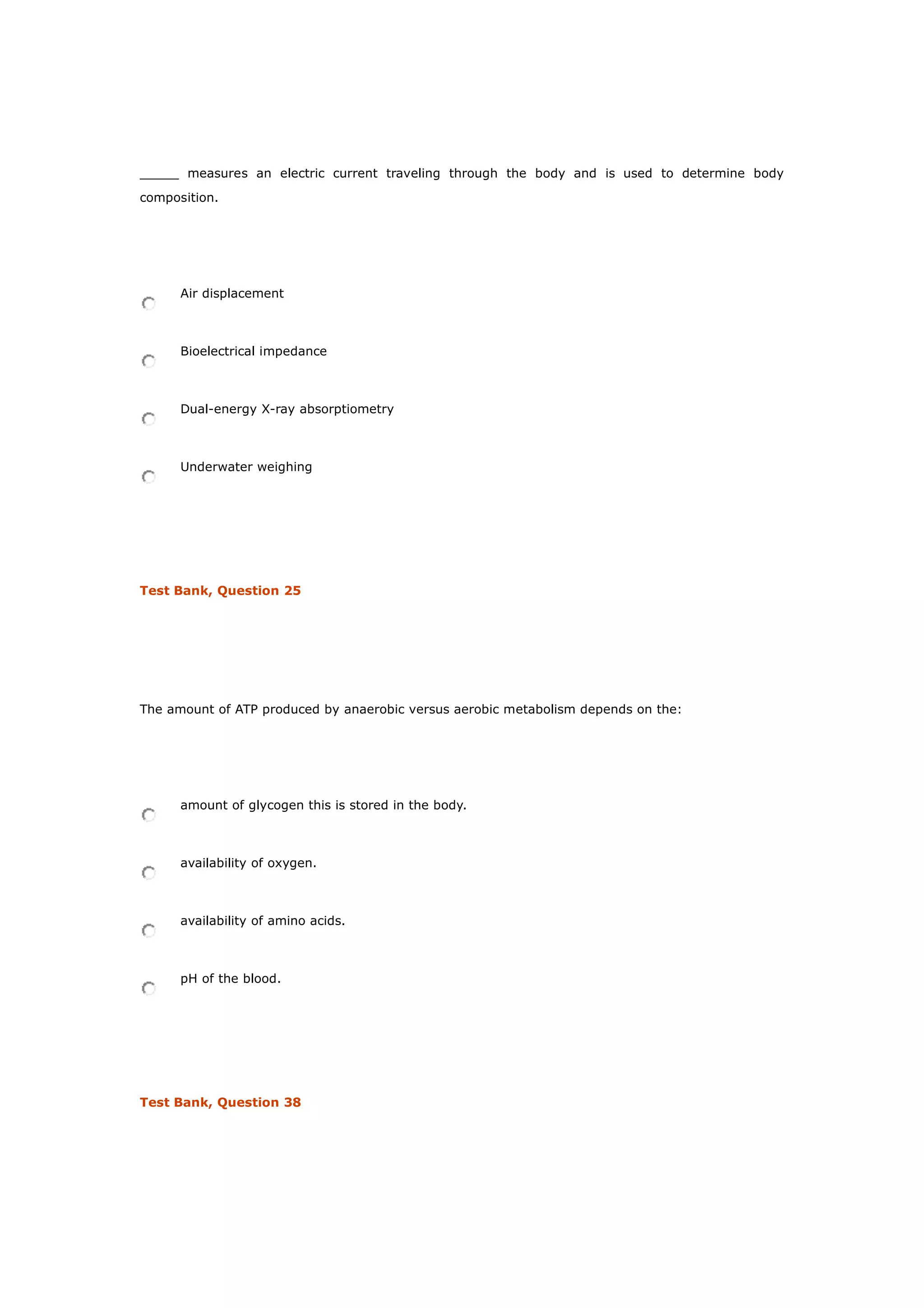 _____ measures an electric current traveling through the body and is used to determine body
composition.
Air displacement
Bioelectrical impedance
Dual-energy X-ray absorptiometry
Underwater weighing
Test Bank, Question 25
The amount of ATP produced by anaerobic versus aerobic metabolism depends on the:
amount of glycogen this is stored in the body.
availability of oxygen.
availability of amino acids.
pH of the blood.
Test Bank, Question 38
 