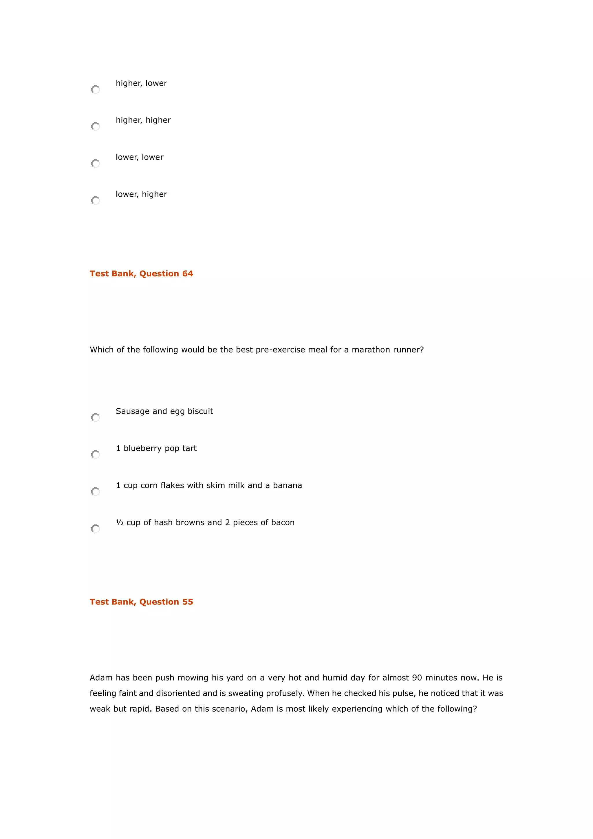 higher, lower
higher, higher
lower, lower
lower, higher
Test Bank, Question 64
Which of the following would be the best pre-exercise meal for a marathon runner?
Sausage and egg biscuit
1 blueberry pop tart
1 cup corn flakes with skim milk and a banana
½ cup of hash browns and 2 pieces of bacon
Test Bank, Question 55
Adam has been push mowing his yard on a very hot and humid day for almost 90 minutes now. He is
feeling faint and disoriented and is sweating profusely. When he checked his pulse, he noticed that it was
weak but rapid. Based on this scenario, Adam is most likely experiencing which of the following?
 