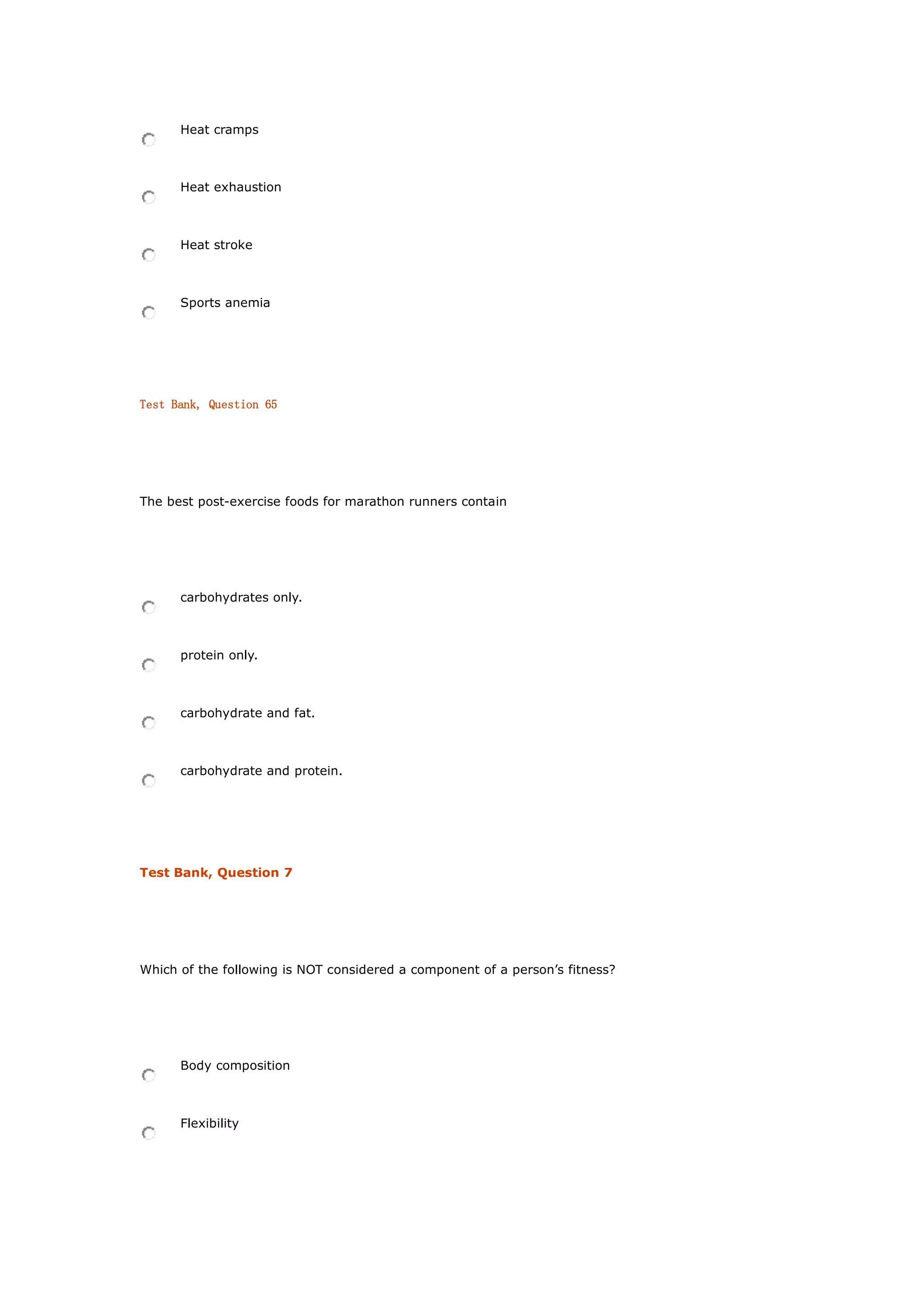 Heat cramps
Heat exhaustion
Heat stroke
Sports anemia
Test Bank, Question 65
The best post-exercise foods for marathon runners contain
carbohydrates only.
protein only.
carbohydrate and fat.
carbohydrate and protein.
Test Bank, Question 7
Which of the following is NOT considered a component of a person’s fitness?
Body composition
Flexibility
 