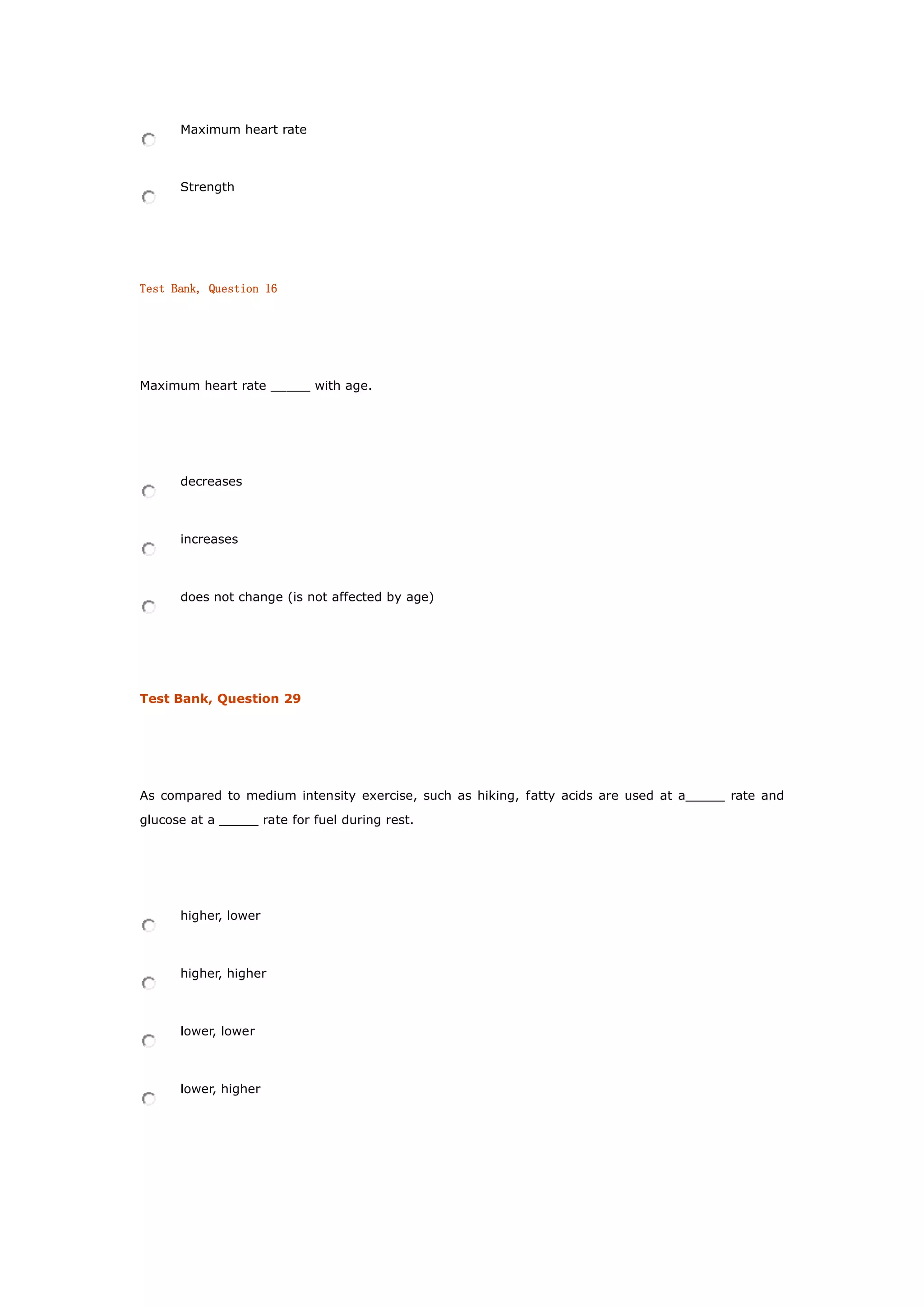 Maximum heart rate
Strength
Test Bank, Question 16
Maximum heart rate _____ with age.
decreases
increases
does not change (is not affected by age)
Test Bank, Question 29
As compared to medium intensity exercise, such as hiking, fatty acids are used at a_____ rate and
glucose at a _____ rate for fuel during rest.
higher, lower
higher, higher
lower, lower
lower, higher
 