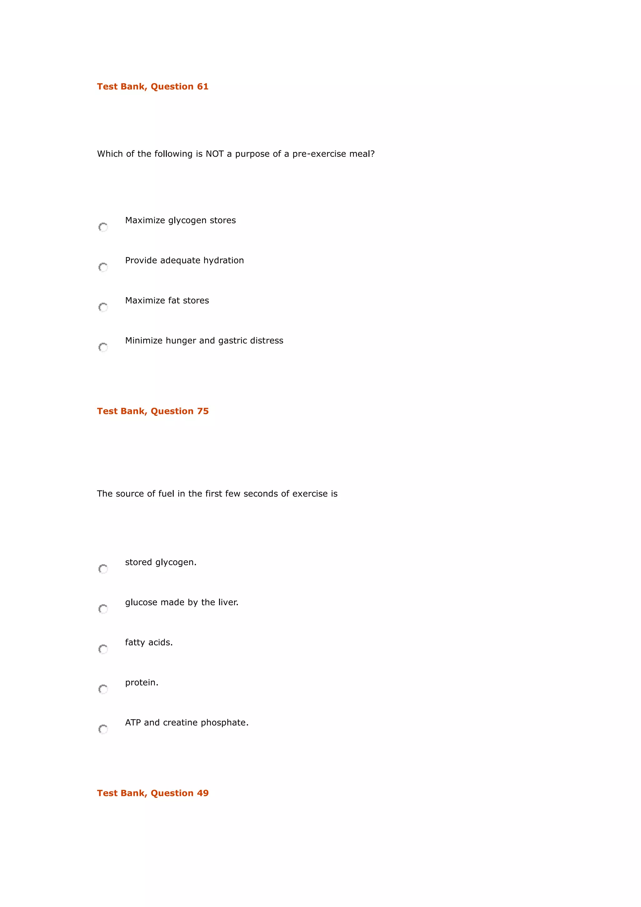 Test Bank, Question 61
Which of the following is NOT a purpose of a pre-exercise meal?
Maximize glycogen stores
Provide adequate hydration
Maximize fat stores
Minimize hunger and gastric distress
Test Bank, Question 75
The source of fuel in the first few seconds of exercise is
stored glycogen.
glucose made by the liver.
fatty acids.
protein.
ATP and creatine phosphate.
Test Bank, Question 49
 