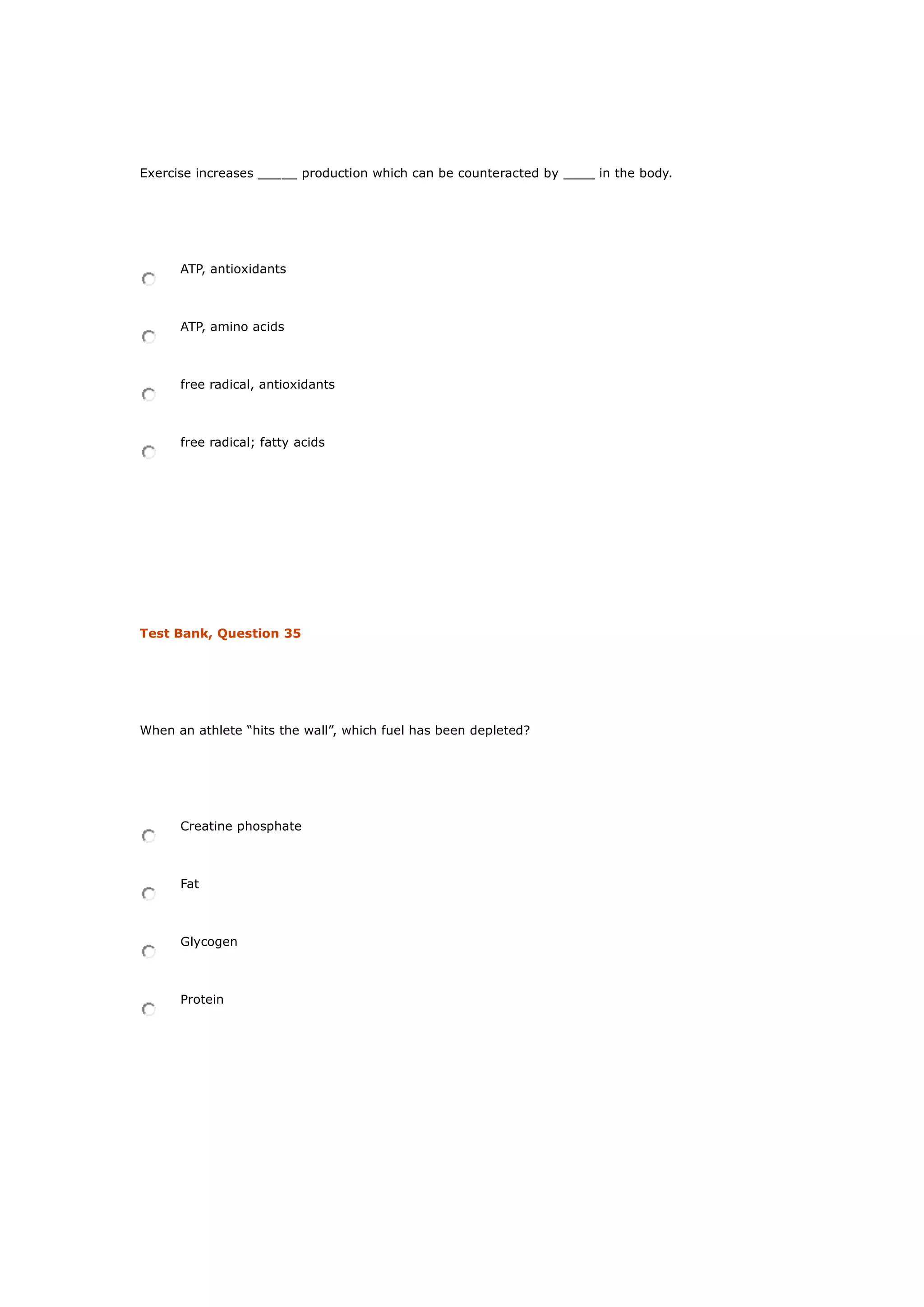 Exercise increases _____ production which can be counteracted by ____ in the body.
ATP, antioxidants
ATP, amino acids
free radical, antioxidants
free radical; fatty acids
Test Bank, Question 35
When an athlete “hits the wall”, which fuel has been depleted?
Creatine phosphate
Fat
Glycogen
Protein
 