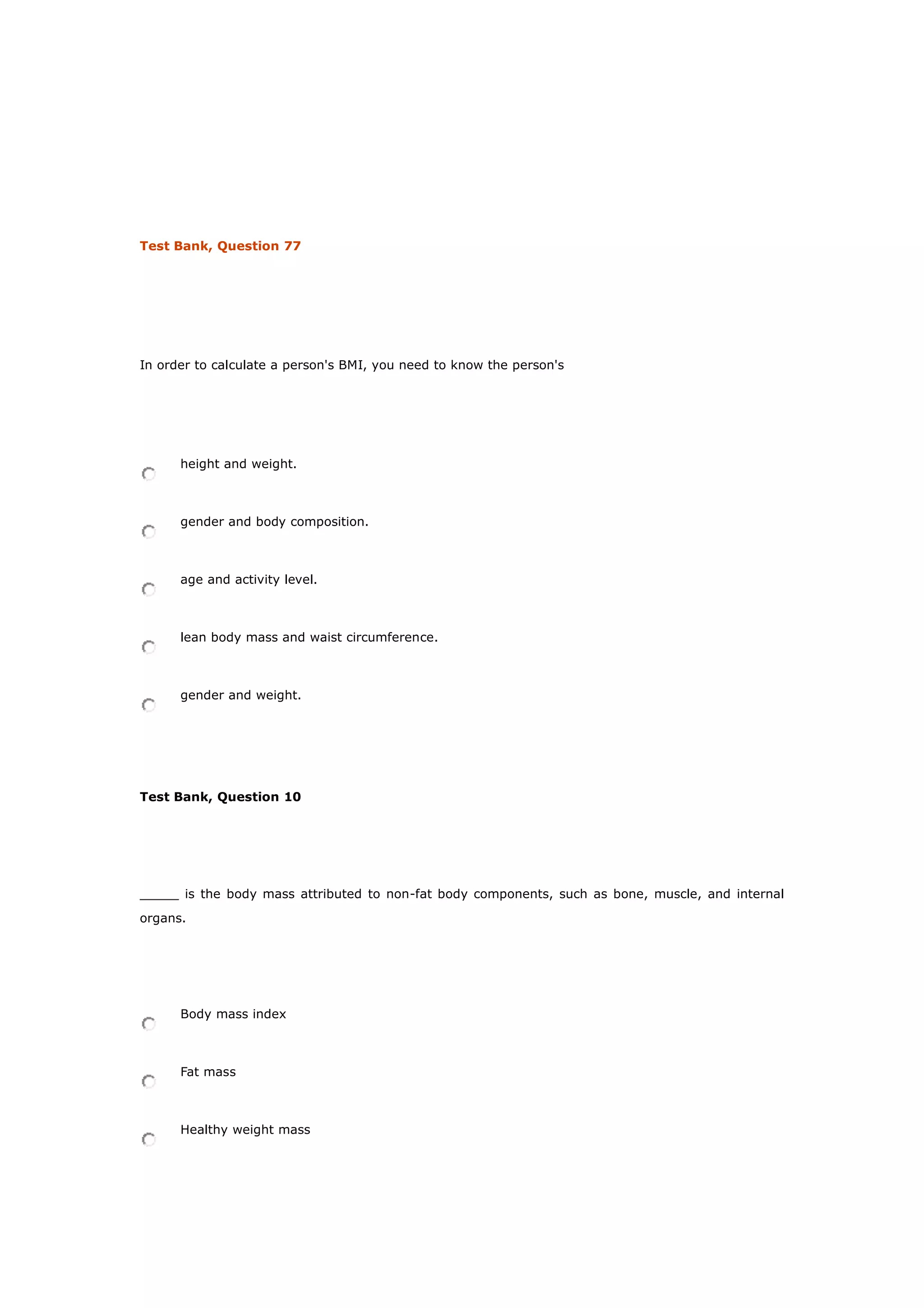 Test Bank, Question 77
In order to calculate a person's BMI, you need to know the person's
height and weight.
gender and body composition.
age and activity level.
lean body mass and waist circumference.
gender and weight.
Test Bank, Question 10
_____ is the body mass attributed to non-fat body components, such as bone, muscle, and internal
organs.
Body mass index
Fat mass
Healthy weight mass
 
