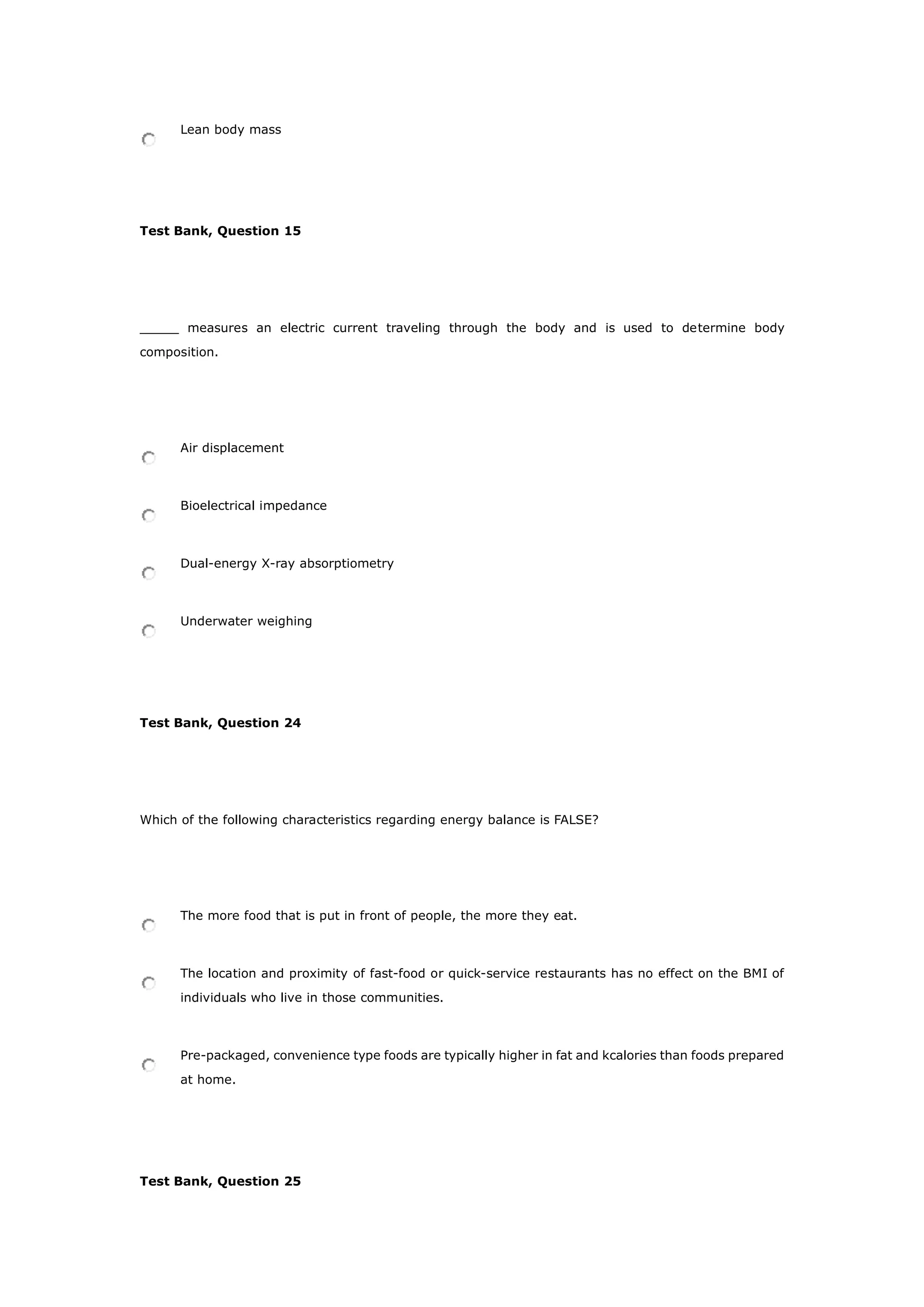 Lean body mass
Test Bank, Question 15
_____ measures an electric current traveling through the body and is used to determine body
composition.
Air displacement
Bioelectrical impedance
Dual-energy X-ray absorptiometry
Underwater weighing
Test Bank, Question 24
Which of the following characteristics regarding energy balance is FALSE?
The more food that is put in front of people, the more they eat.
The location and proximity of fast-food or quick-service restaurants has no effect on the BMI of
individuals who live in those communities.
Pre-packaged, convenience type foods are typically higher in fat and kcalories than foods prepared
at home.
Test Bank, Question 25
 