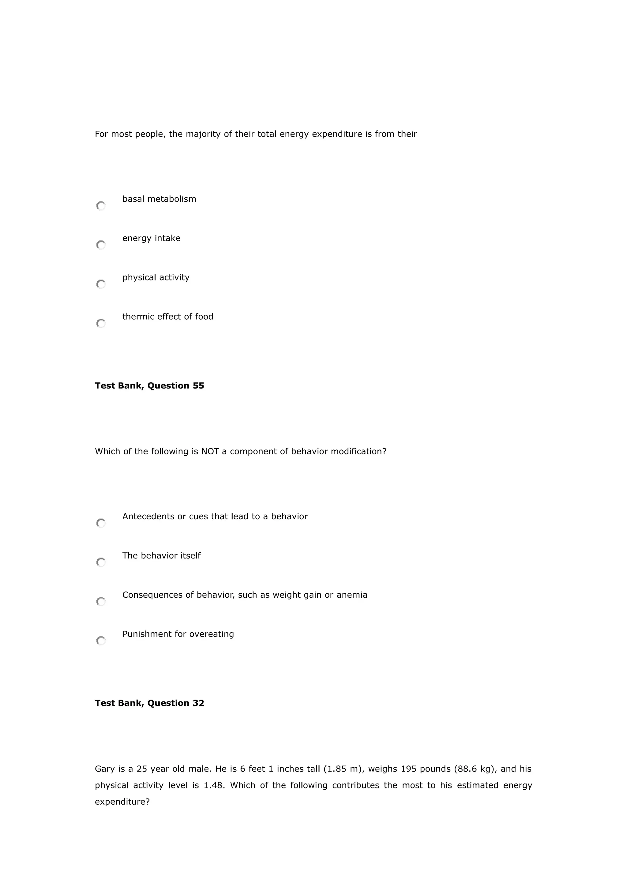 For most people, the majority of their total energy expenditure is from their
basal metabolism
energy intake
physical activity
thermic effect of food
Test Bank, Question 55
Which of the following is NOT a component of behavior modification?
Antecedents or cues that lead to a behavior
The behavior itself
Consequences of behavior, such as weight gain or anemia
Punishment for overeating
Test Bank, Question 32
Gary is a 25 year old male. He is 6 feet 1 inches tall (1.85 m), weighs 195 pounds (88.6 kg), and his
physical activity level is 1.48. Which of the following contributes the most to his estimated energy
expenditure?
 