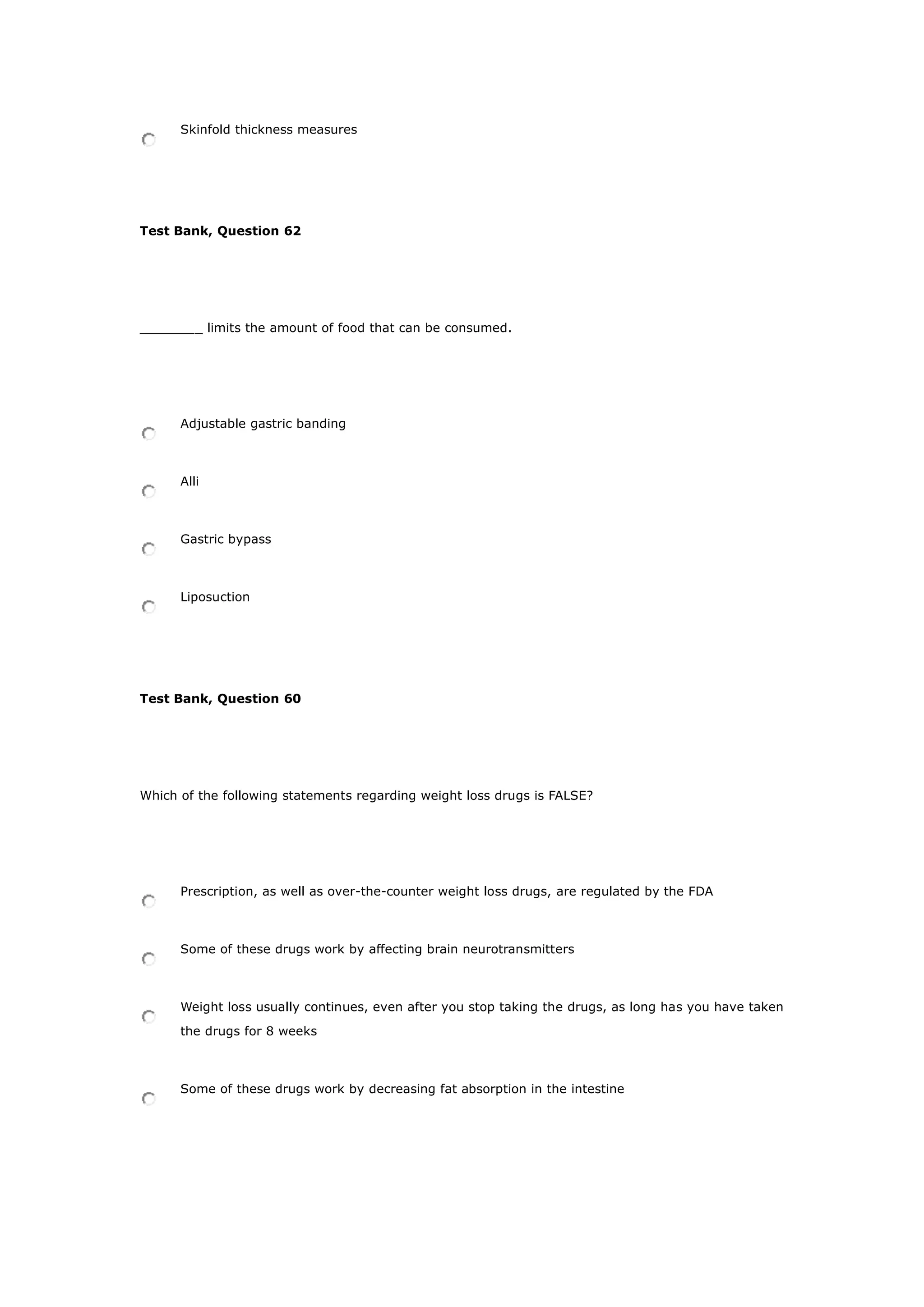 Skinfold thickness measures
Test Bank, Question 62
________ limits the amount of food that can be consumed.
Adjustable gastric banding
Alli
Gastric bypass
Liposuction
Test Bank, Question 60
Which of the following statements regarding weight loss drugs is FALSE?
Prescription, as well as over-the-counter weight loss drugs, are regulated by the FDA
Some of these drugs work by affecting brain neurotransmitters
Weight loss usually continues, even after you stop taking the drugs, as long has you have taken
the drugs for 8 weeks
Some of these drugs work by decreasing fat absorption in the intestine
 
