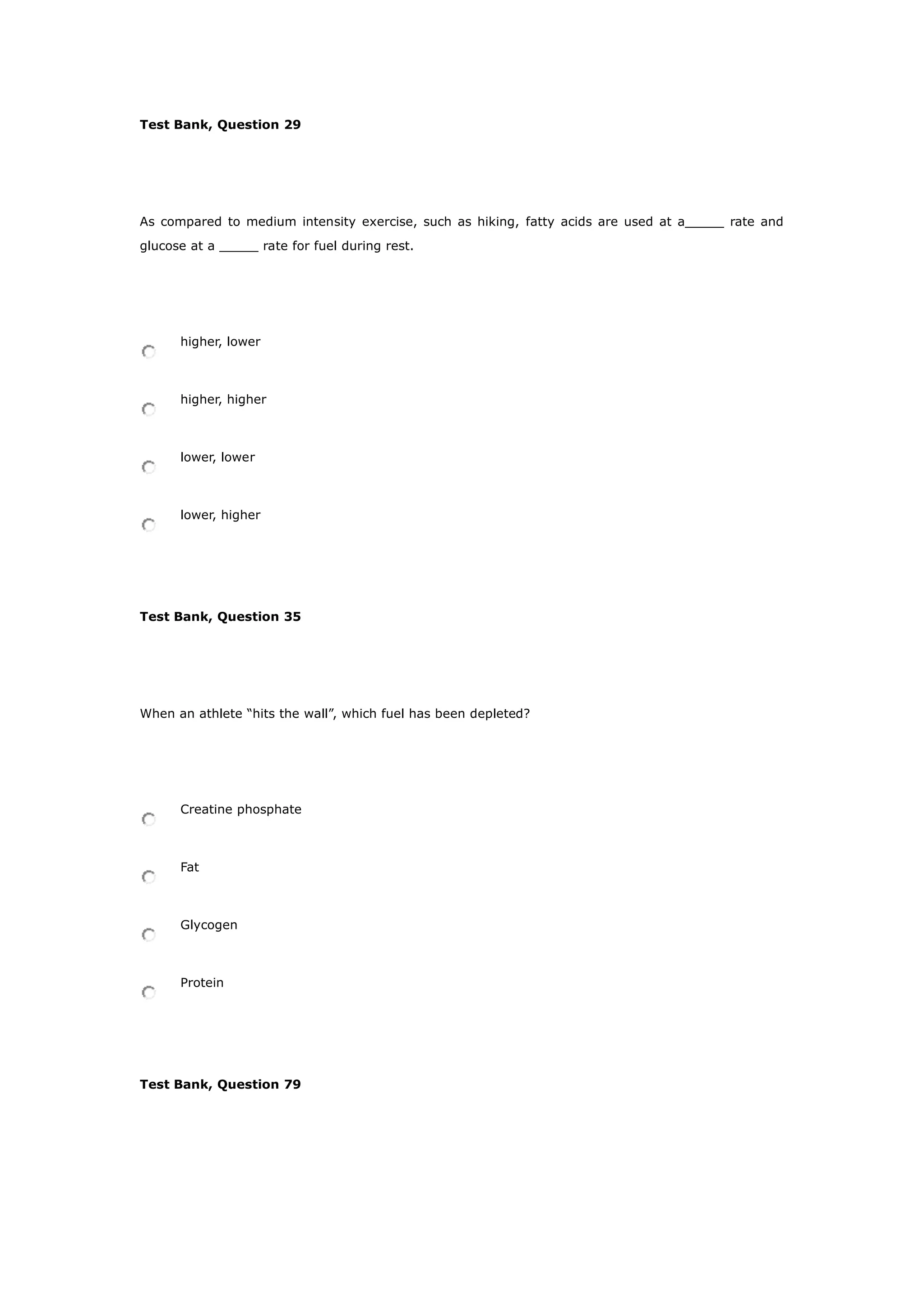 Test Bank, Question 29
As compared to medium intensity exercise, such as hiking, fatty acids are used at a_____ rate and
glucose at a _____ rate for fuel during rest.
higher, lower
higher, higher
lower, lower
lower, higher
Test Bank, Question 35
When an athlete “hits the wall”, which fuel has been depleted?
Creatine phosphate
Fat
Glycogen
Protein
Test Bank, Question 79
 