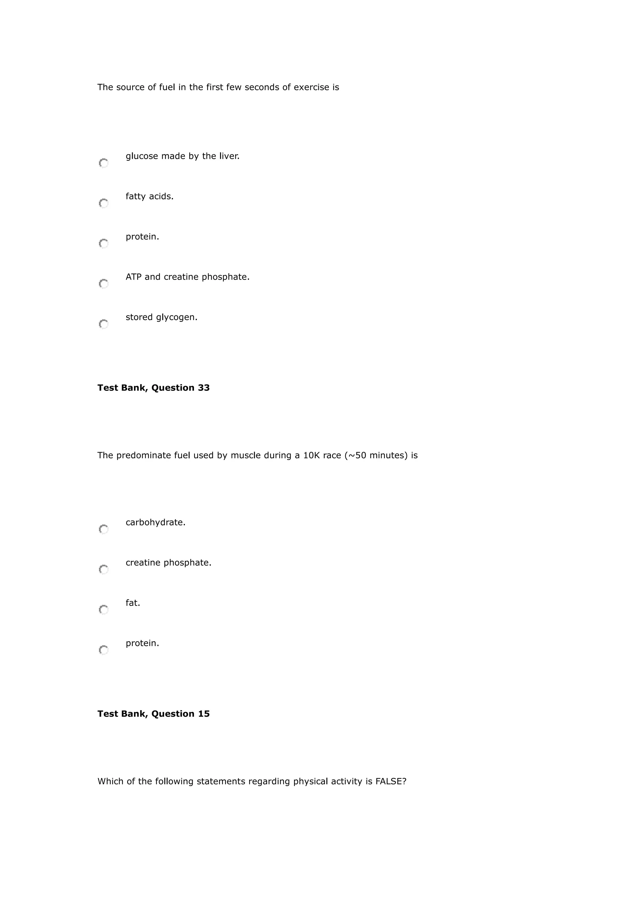The source of fuel in the first few seconds of exercise is
glucose made by the liver.
fatty acids.
protein.
ATP and creatine phosphate.
stored glycogen.
Test Bank, Question 33
The predominate fuel used by muscle during a 10K race (~50 minutes) is
carbohydrate.
creatine phosphate.
fat.
protein.
Test Bank, Question 15
Which of the following statements regarding physical activity is FALSE?
 