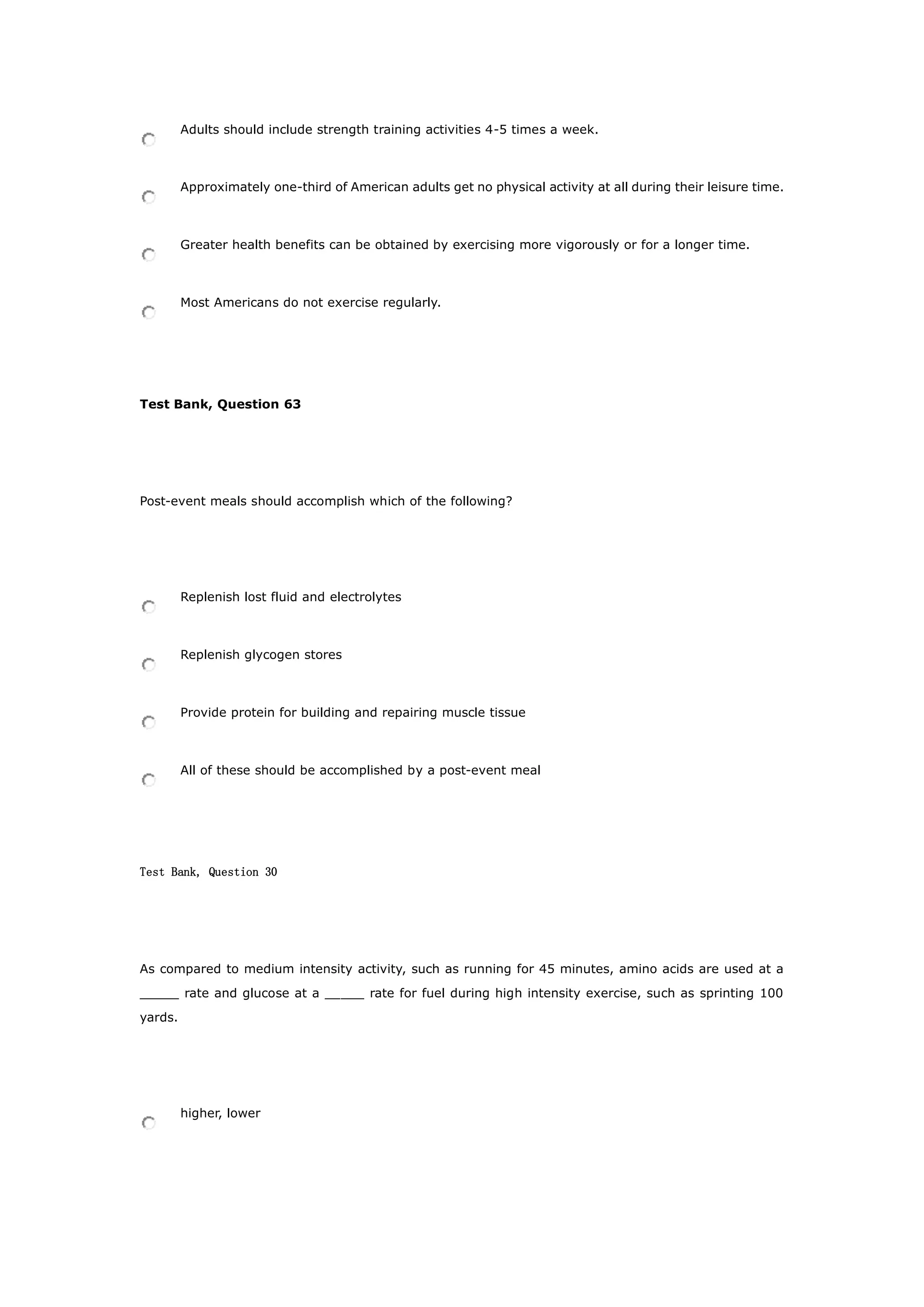 Adults should include strength training activities 4-5 times a week.
Approximately one-third of American adults get no physical activity at all during their leisure time.
Greater health benefits can be obtained by exercising more vigorously or for a longer time.
Most Americans do not exercise regularly.
Test Bank, Question 63
Post-event meals should accomplish which of the following?
Replenish lost fluid and electrolytes
Replenish glycogen stores
Provide protein for building and repairing muscle tissue
All of these should be accomplished by a post-event meal
Test Bank, Question 30
As compared to medium intensity activity, such as running for 45 minutes, amino acids are used at a
_____ rate and glucose at a _____ rate for fuel during high intensity exercise, such as sprinting 100
yards.
higher, lower
 