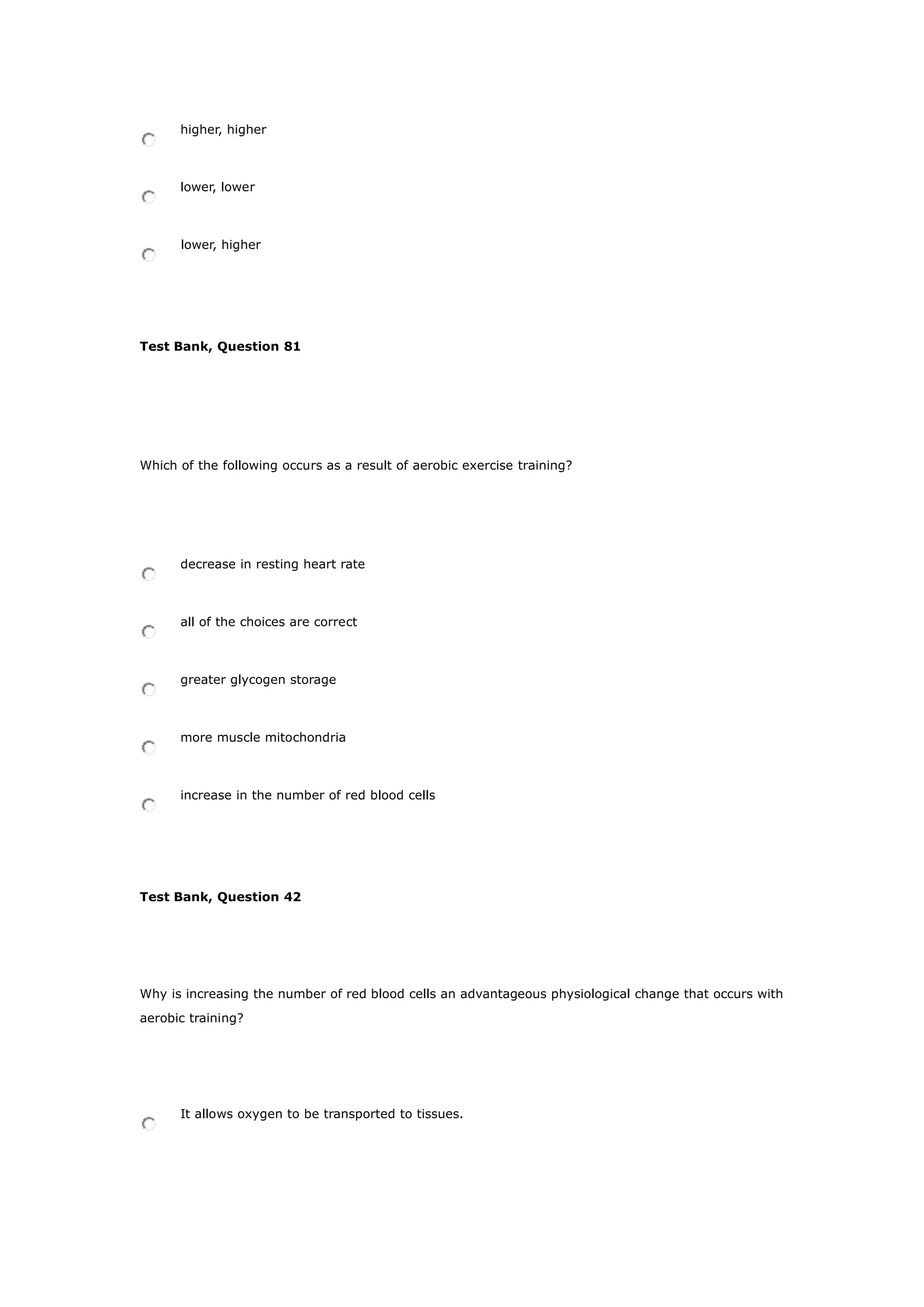 higher, higher
lower, lower
lower, higher
Test Bank, Question 81
Which of the following occurs as a result of aerobic exercise training?
decrease in resting heart rate
all of the choices are correct
greater glycogen storage
more muscle mitochondria
increase in the number of red blood cells
Test Bank, Question 42
Why is increasing the number of red blood cells an advantageous physiological change that occurs with
aerobic training?
It allows oxygen to be transported to tissues.
 