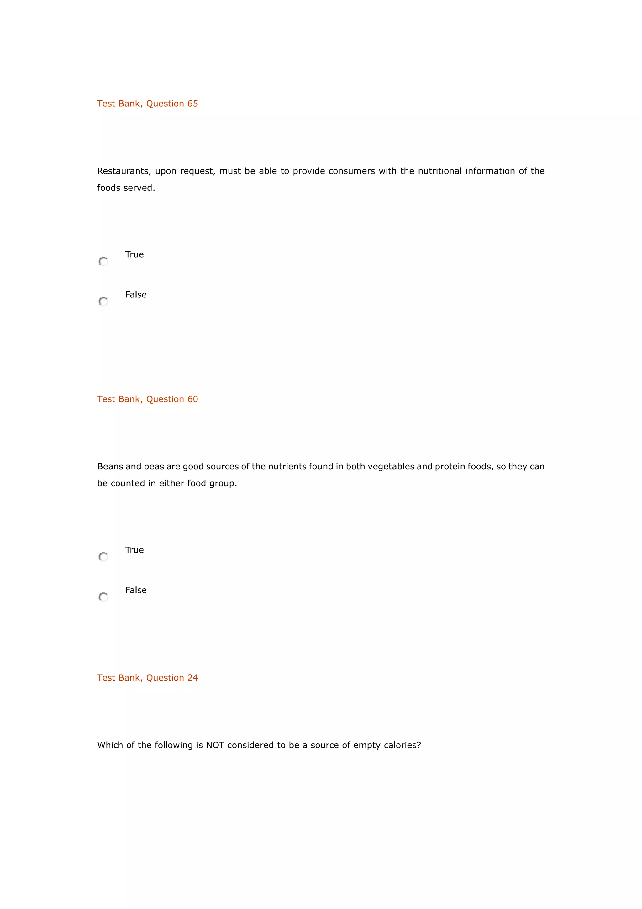 Test Bank, Question 65
Restaurants, upon request, must be able to provide consumers with the nutritional information of the
foods served.
True
False
Test Bank, Question 60
Beans and peas are good sources of the nutrients found in both vegetables and protein foods, so they can
be counted in either food group.
True
False
Test Bank, Question 24
Which of the following is NOT considered to be a source of empty calories?
 