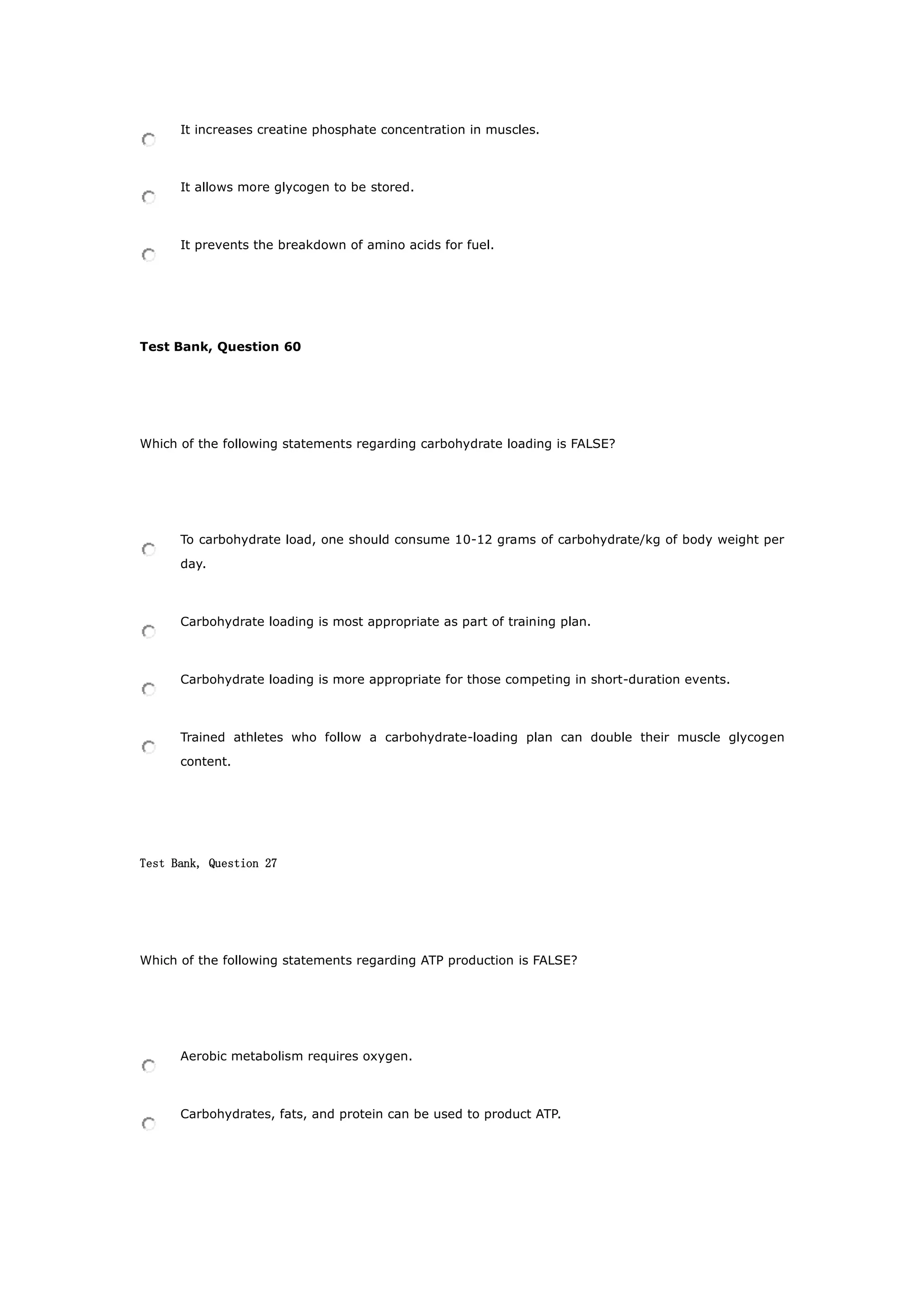 It increases creatine phosphate concentration in muscles.
It allows more glycogen to be stored.
It prevents the breakdown of amino acids for fuel.
Test Bank, Question 60
Which of the following statements regarding carbohydrate loading is FALSE?
To carbohydrate load, one should consume 10-12 grams of carbohydrate/kg of body weight per
day.
Carbohydrate loading is most appropriate as part of training plan.
Carbohydrate loading is more appropriate for those competing in short-duration events.
Trained athletes who follow a carbohydrate-loading plan can double their muscle glycogen
content.
Test Bank, Question 27
Which of the following statements regarding ATP production is FALSE?
Aerobic metabolism requires oxygen.
Carbohydrates, fats, and protein can be used to product ATP.
 