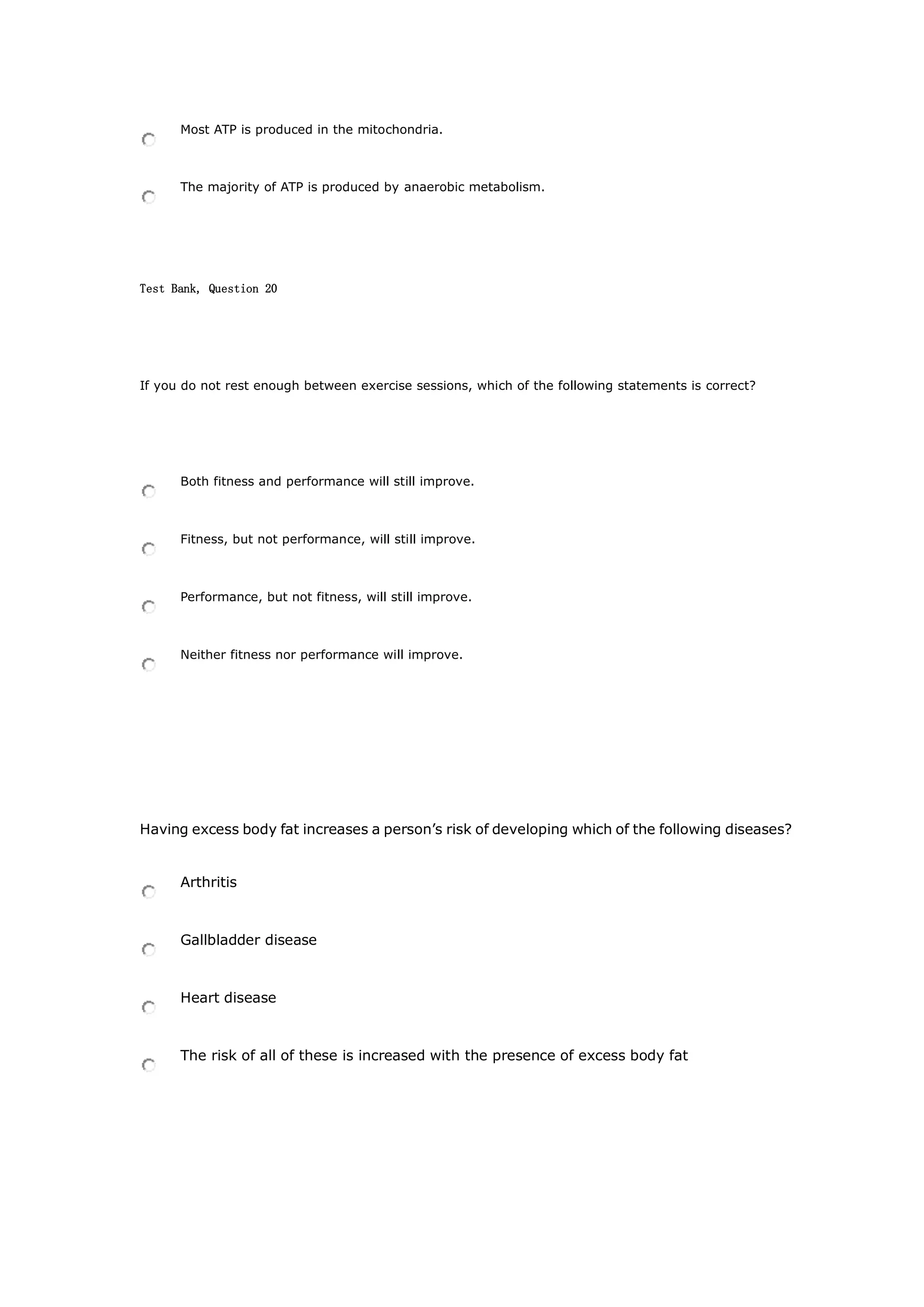 Most ATP is produced in the mitochondria.
The majority of ATP is produced by anaerobic metabolism.
Test Bank, Question 20
If you do not rest enough between exercise sessions, which of the following statements is correct?
Both fitness and performance will still improve.
Fitness, but not performance, will still improve.
Performance, but not fitness, will still improve.
Neither fitness nor performance will improve.
Having excess body fat increases a person’s risk of developing which of the following diseases?
Arthritis
Gallbladder disease
Heart disease
The risk of all of these is increased with the presence of excess body fat
 