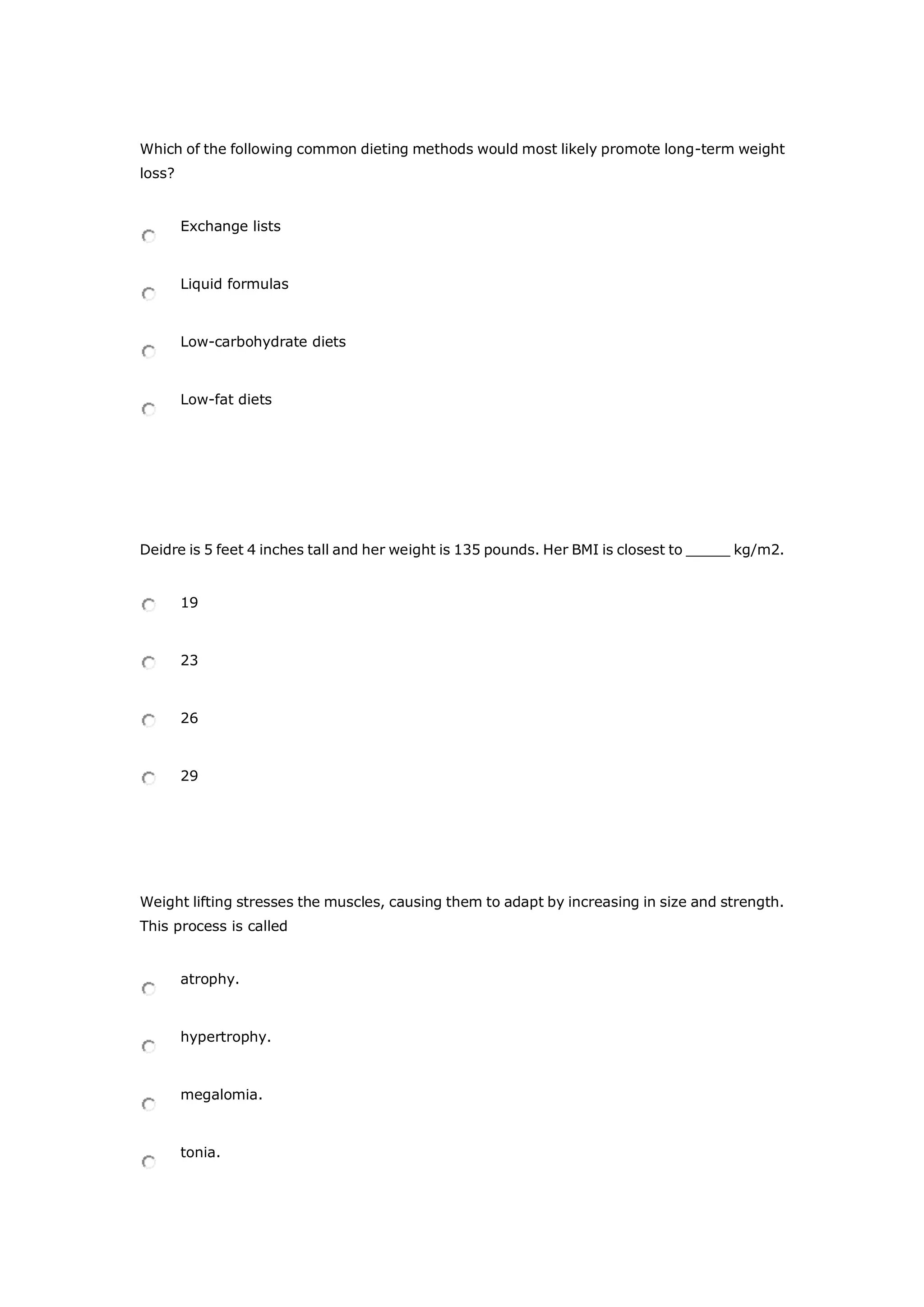 Which of the following common dieting methods would most likely promote long-term weight
loss?
Exchange lists
Liquid formulas
Low-carbohydrate diets
Low-fat diets
Deidre is 5 feet 4 inches tall and her weight is 135 pounds. Her BMI is closest to _____ kg/m2.
19
23
26
29
Weight lifting stresses the muscles, causing them to adapt by increasing in size and strength.
This process is called
atrophy.
hypertrophy.
megalomia.
tonia.
 