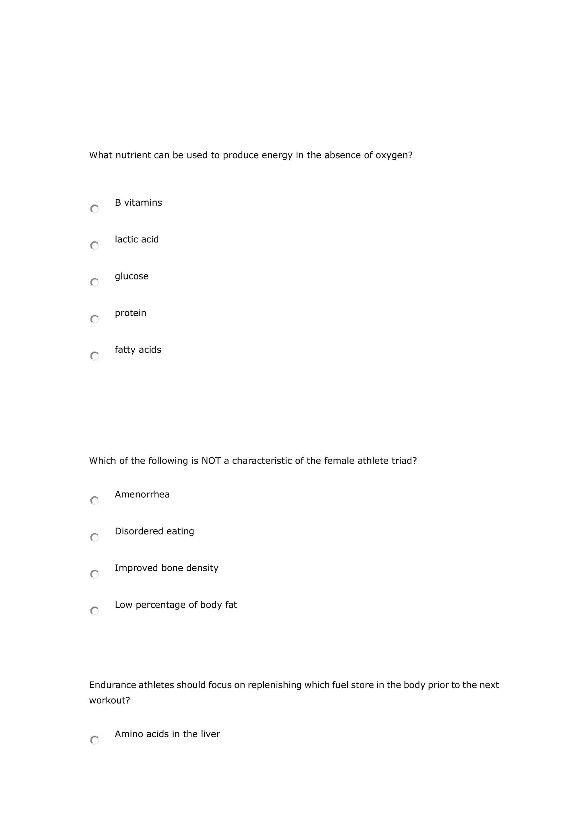 What nutrient can be used to produce energy in the absence of oxygen?
B vitamins
lactic acid
glucose
protein
fatty acids
Which of the following is NOT a characteristic of the female athlete triad?
Amenorrhea
Disordered eating
Improved bone density
Low percentage of body fat
Endurance athletes should focus on replenishing which fuel store in the body prior to the next
workout?
Amino acids in the liver
 