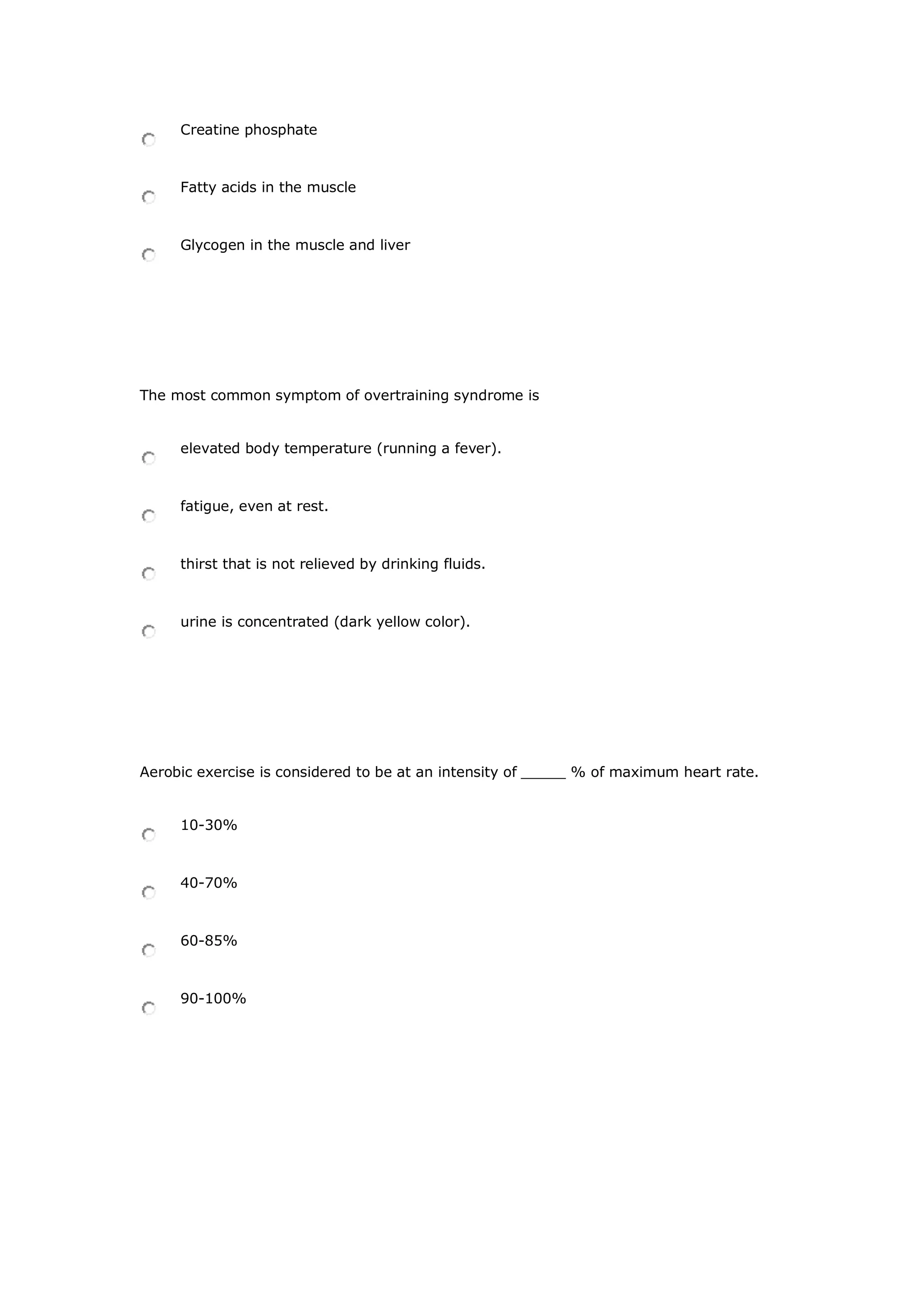 Creatine phosphate
Fatty acids in the muscle
Glycogen in the muscle and liver
The most common symptom of overtraining syndrome is
elevated body temperature (running a fever).
fatigue, even at rest.
thirst that is not relieved by drinking fluids.
urine is concentrated (dark yellow color).
Aerobic exercise is considered to be at an intensity of _____ % of maximum heart rate.
10-30%
40-70%
60-85%
90-100%
 