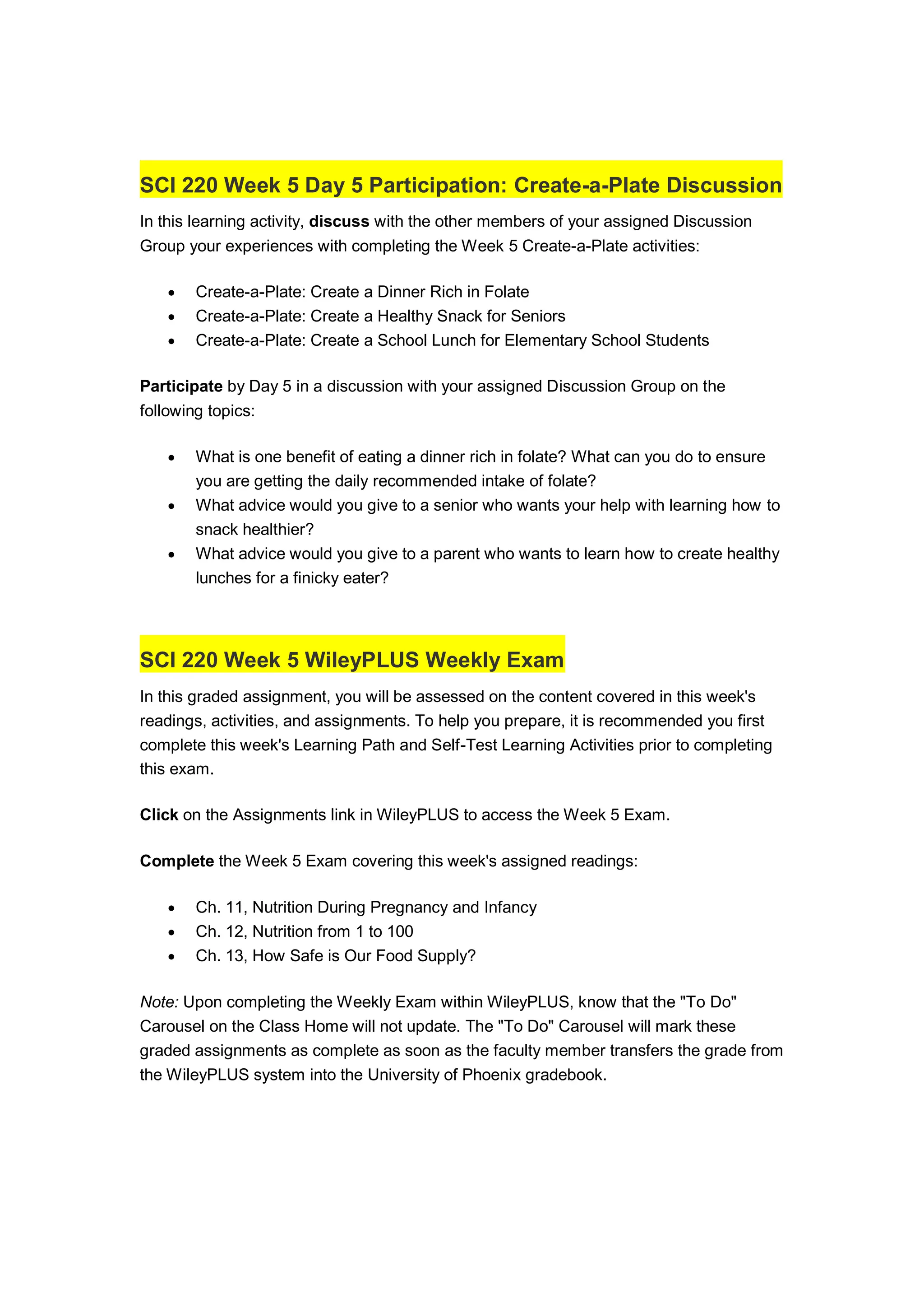 SCI 220 Week 5 Day 5 Participation: Create-a-Plate Discussion
In this learning activity, discuss with the other members of your assigned Discussion
Group your experiences with completing the Week 5 Create-a-Plate activities:
 Create-a-Plate: Create a Dinner Rich in Folate
 Create-a-Plate: Create a Healthy Snack for Seniors
 Create-a-Plate: Create a School Lunch for Elementary School Students
Participate by Day 5 in a discussion with your assigned Discussion Group on the
following topics:
 What is one benefit of eating a dinner rich in folate? What can you do to ensure
you are getting the daily recommended intake of folate?
 What advice would you give to a senior who wants your help with learning how to
snack healthier?
 What advice would you give to a parent who wants to learn how to create healthy
lunches for a finicky eater?
SCI 220 Week 5 WileyPLUS Weekly Exam
In this graded assignment, you will be assessed on the content covered in this week's
readings, activities, and assignments. To help you prepare, it is recommended you first
complete this week's Learning Path and Self-Test Learning Activities prior to completing
this exam.
Click on the Assignments link in WileyPLUS to access the Week 5 Exam.
Complete the Week 5 Exam covering this week's assigned readings:
 Ch. 11, Nutrition During Pregnancy and Infancy
 Ch. 12, Nutrition from 1 to 100
 Ch. 13, How Safe is Our Food Supply?
Note: Upon completing the Weekly Exam within WileyPLUS, know that the "To Do"
Carousel on the Class Home will not update. The "To Do" Carousel will mark these
graded assignments as complete as soon as the faculty member transfers the grade from
the WileyPLUS system into the University of Phoenix gradebook.
 