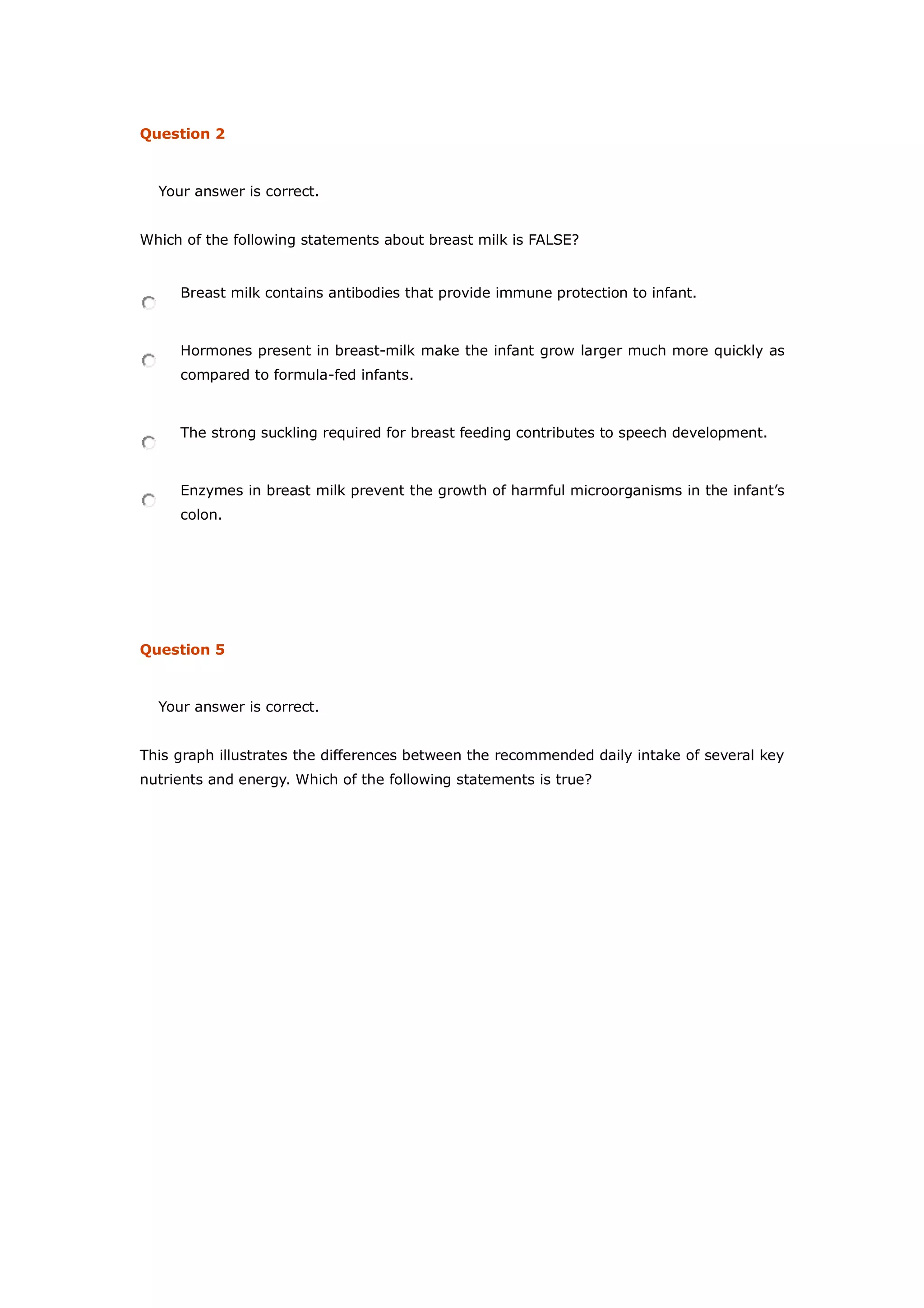 Question 2
Your answer is correct.
Which of the following statements about breast milk is FALSE?
Breast milk contains antibodies that provide immune protection to infant.
Hormones present in breast-milk make the infant grow larger much more quickly as
compared to formula-fed infants.
The strong suckling required for breast feeding contributes to speech development.
Enzymes in breast milk prevent the growth of harmful microorganisms in the infant’s
colon.
Question 5
Your answer is correct.
This graph illustrates the differences between the recommended daily intake of several key
nutrients and energy. Which of the following statements is true?
 