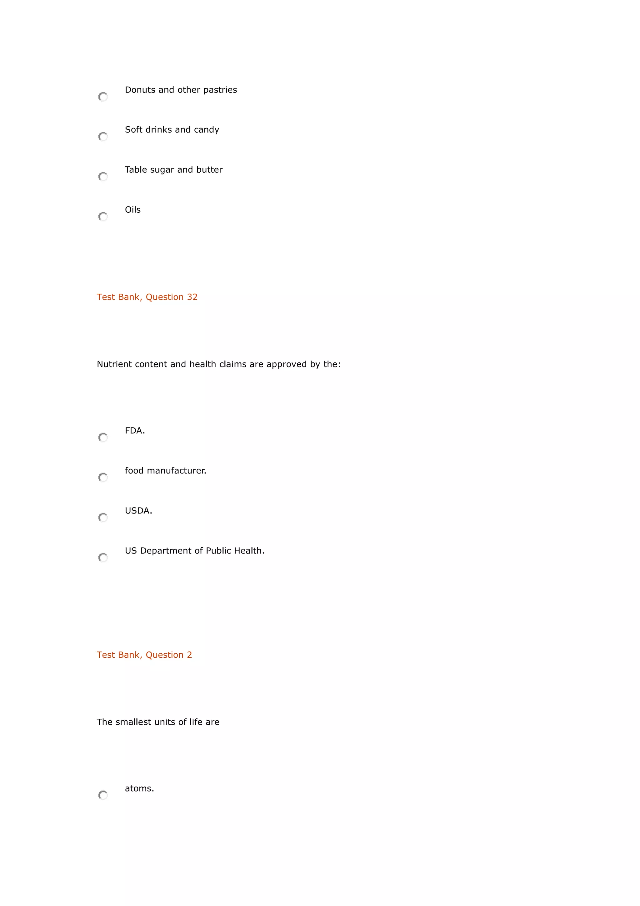 Donuts and other pastries
Soft drinks and candy
Table sugar and butter
Oils
Test Bank, Question 32
Nutrient content and health claims are approved by the:
FDA.
food manufacturer.
USDA.
US Department of Public Health.
Test Bank, Question 2
The smallest units of life are
atoms.
 