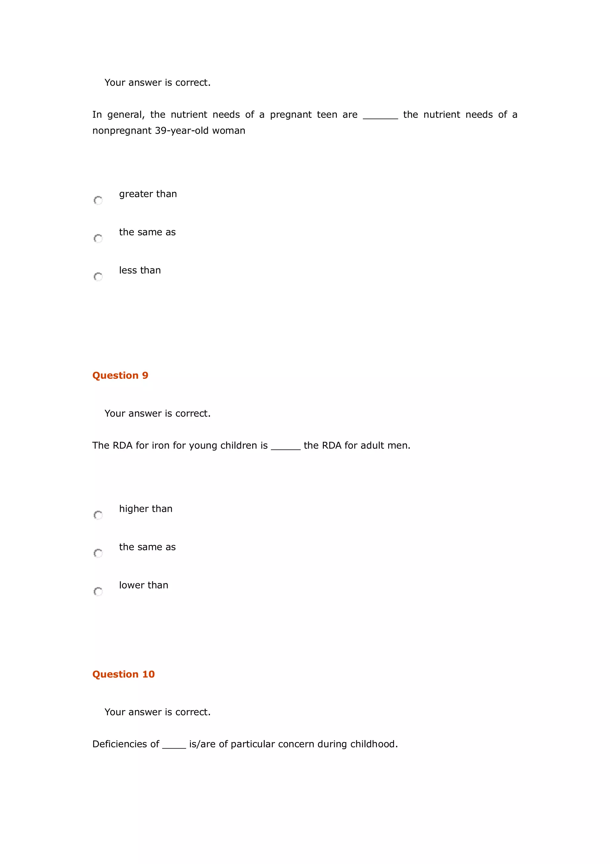 Your answer is correct.
In general, the nutrient needs of a pregnant teen are ______ the nutrient needs of a
nonpregnant 39-year-old woman
greater than
the same as
less than
Question 9
Your answer is correct.
The RDA for iron for young children is _____ the RDA for adult men.
higher than
the same as
lower than
Question 10
Your answer is correct.
Deficiencies of ____ is/are of particular concern during childhood.
 