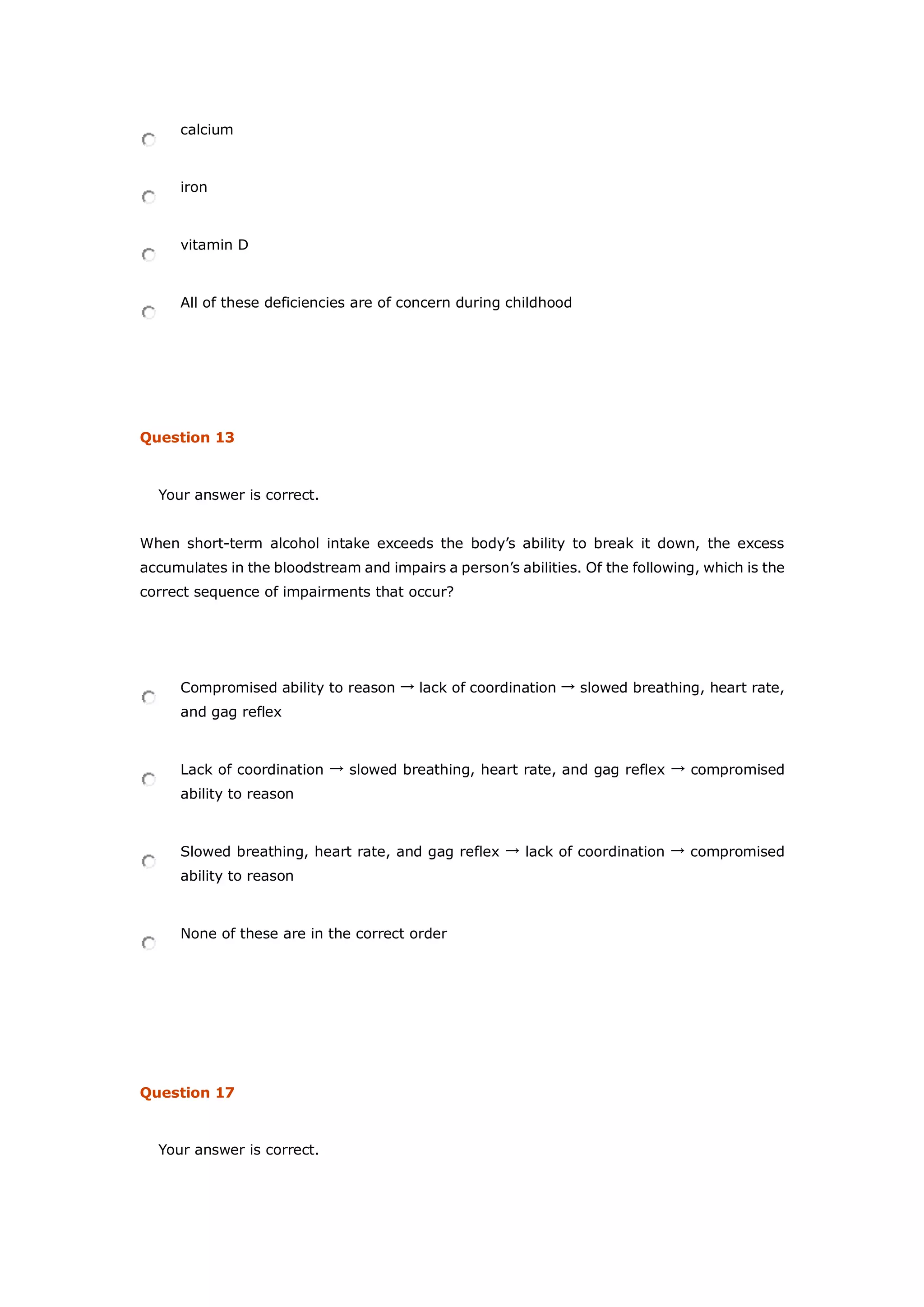 calcium
iron
vitamin D
All of these deficiencies are of concern during childhood
Question 13
Your answer is correct.
When short-term alcohol intake exceeds the body’s ability to break it down, the excess
accumulates in the bloodstream and impairs a person’s abilities. Of the following, which is the
correct sequence of impairments that occur?
Compromised ability to reason → lack of coordination → slowed breathing, heart rate,
and gag reflex
Lack of coordination → slowed breathing, heart rate, and gag reflex → compromised
ability to reason
Slowed breathing, heart rate, and gag reflex → lack of coordination → compromised
ability to reason
None of these are in the correct order
Question 17
Your answer is correct.
 