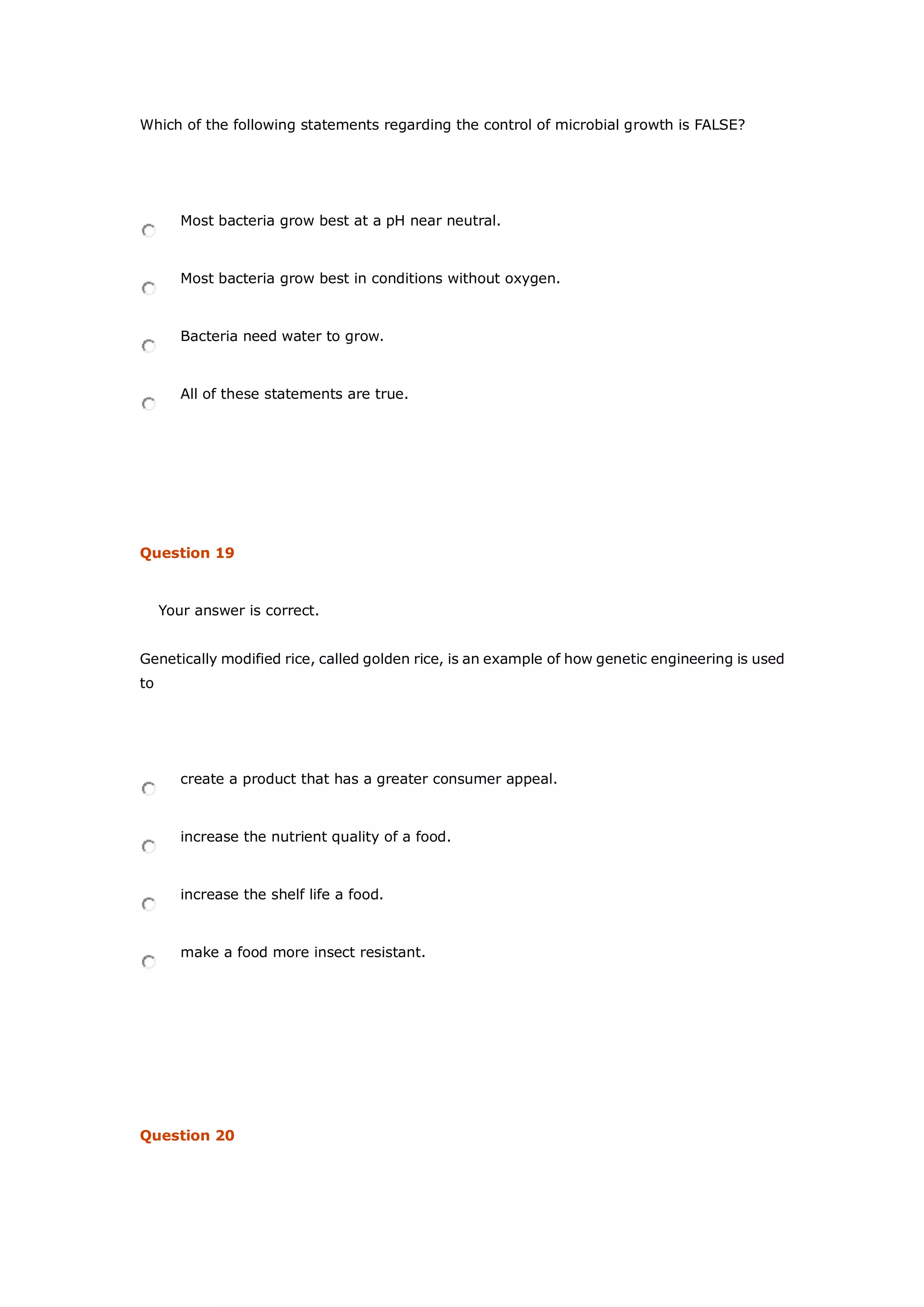 Which of the following statements regarding the control of microbial growth is FALSE?
Most bacteria grow best at a pH near neutral.
Most bacteria grow best in conditions without oxygen.
Bacteria need water to grow.
All of these statements are true.
Question 19
Your answer is correct.
Genetically modified rice, called golden rice, is an example of how genetic engineering is used
to
create a product that has a greater consumer appeal.
increase the nutrient quality of a food.
increase the shelf life a food.
make a food more insect resistant.
Question 20
 