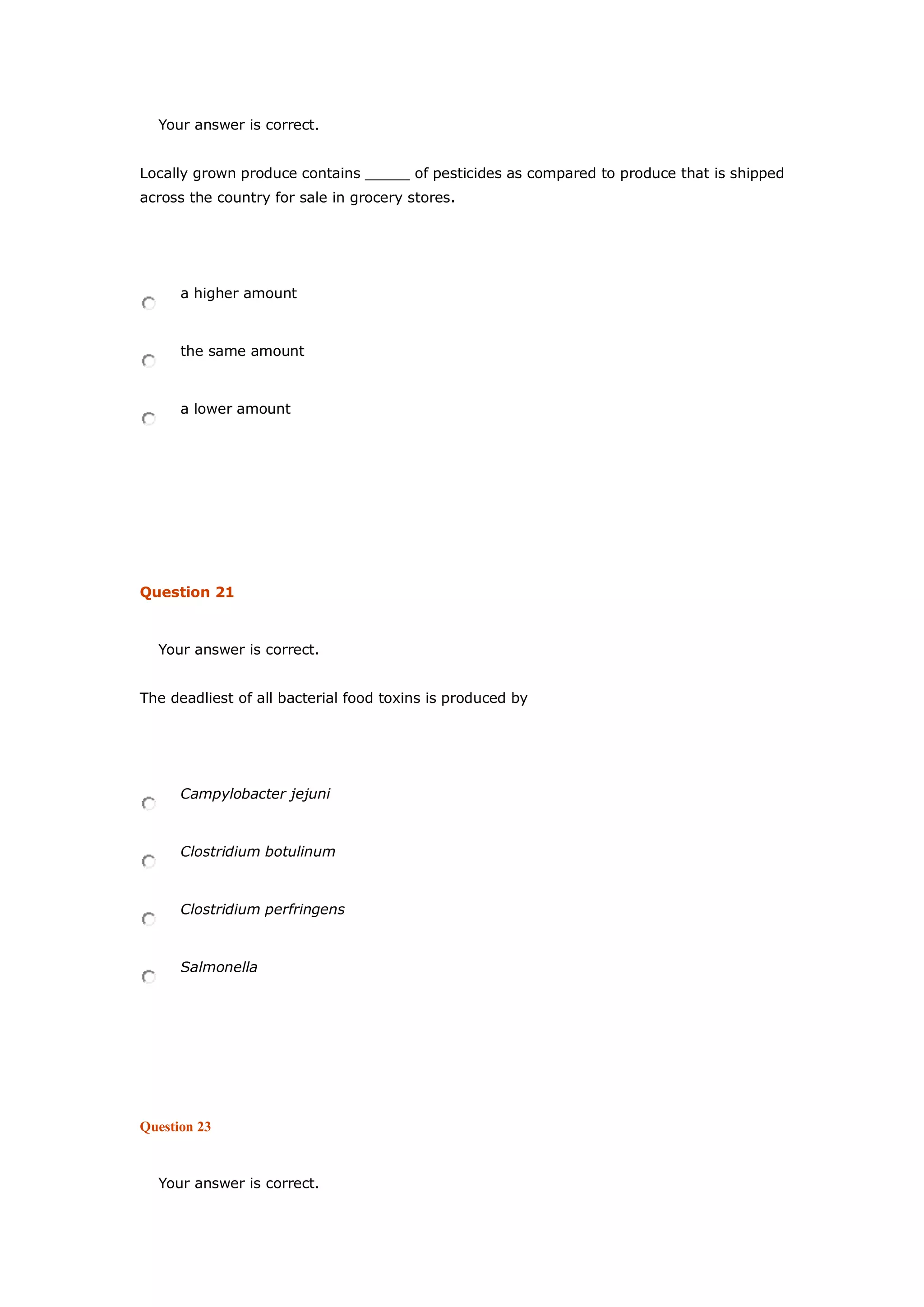Your answer is correct.
Locally grown produce contains _____ of pesticides as compared to produce that is shipped
across the country for sale in grocery stores.
a higher amount
the same amount
a lower amount
Question 21
Your answer is correct.
The deadliest of all bacterial food toxins is produced by
Campylobacter jejuni
Clostridium botulinum
Clostridium perfringens
Salmonella
Question 23
Your answer is correct.
 