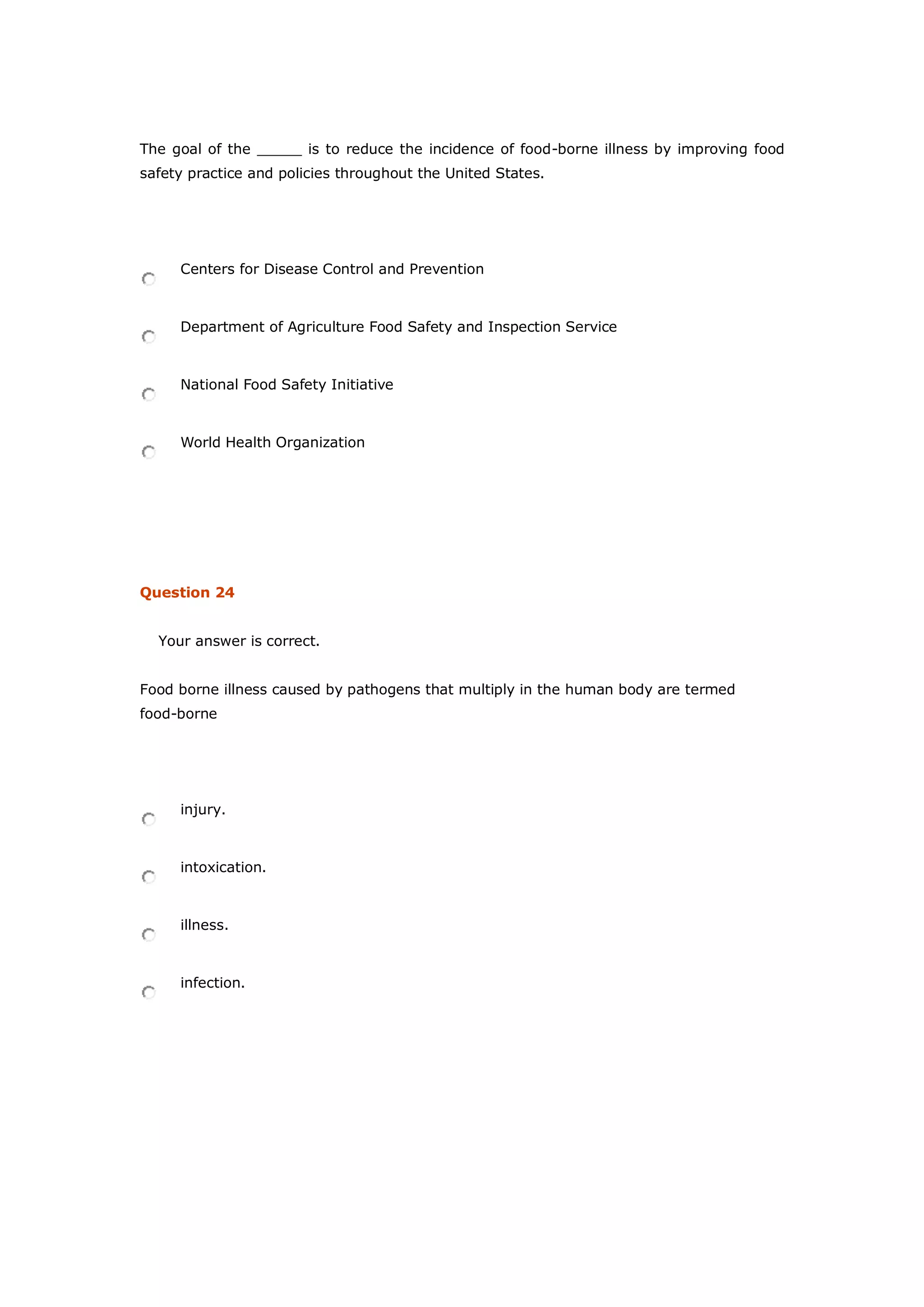 The goal of the _____ is to reduce the incidence of food-borne illness by improving food
safety practice and policies throughout the United States.
Centers for Disease Control and Prevention
Department of Agriculture Food Safety and Inspection Service
National Food Safety Initiative
World Health Organization
Question 24
Your answer is correct.
Food borne illness caused by pathogens that multiply in the human body are termed
food-borne
injury.
intoxication.
illness.
infection.
 