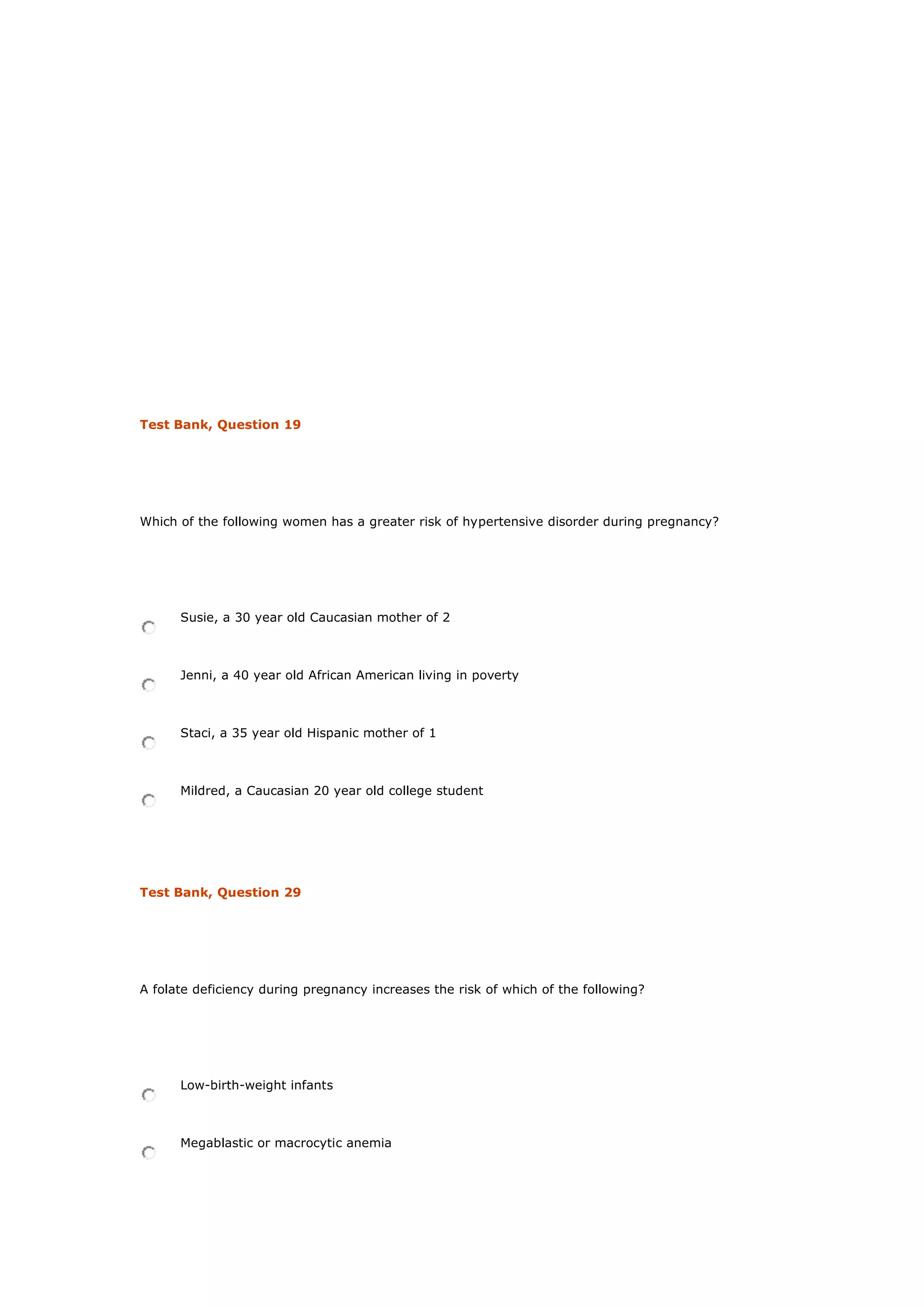 Test Bank, Question 19
Which of the following women has a greater risk of hypertensive disorder during pregnancy?
Susie, a 30 year old Caucasian mother of 2
Jenni, a 40 year old African American living in poverty
Staci, a 35 year old Hispanic mother of 1
Mildred, a Caucasian 20 year old college student
Test Bank, Question 29
A folate deficiency during pregnancy increases the risk of which of the following?
Low-birth-weight infants
Megablastic or macrocytic anemia
 