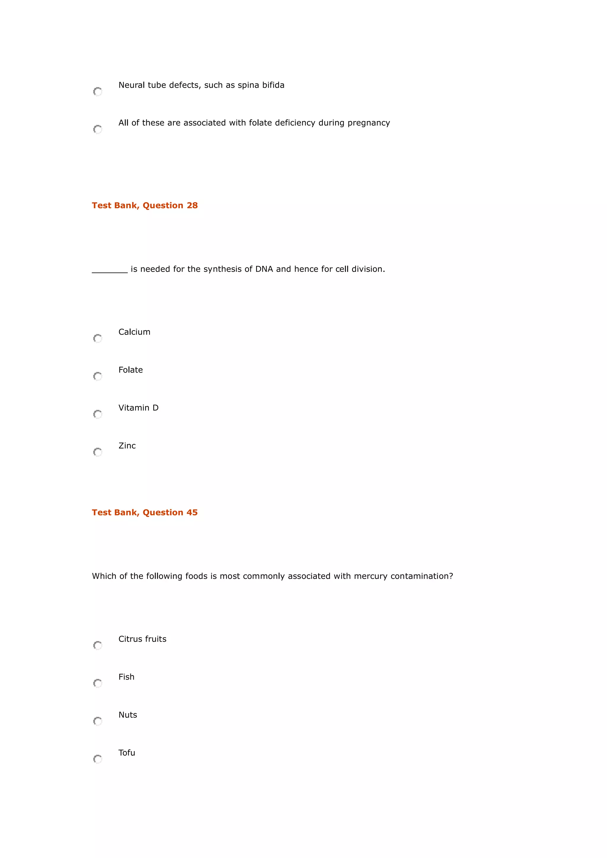 Neural tube defects, such as spina bifida
All of these are associated with folate deficiency during pregnancy
Test Bank, Question 28
_______ is needed for the synthesis of DNA and hence for cell division.
Calcium
Folate
Vitamin D
Zinc
Test Bank, Question 45
Which of the following foods is most commonly associated with mercury contamination?
Citrus fruits
Fish
Nuts
Tofu
 