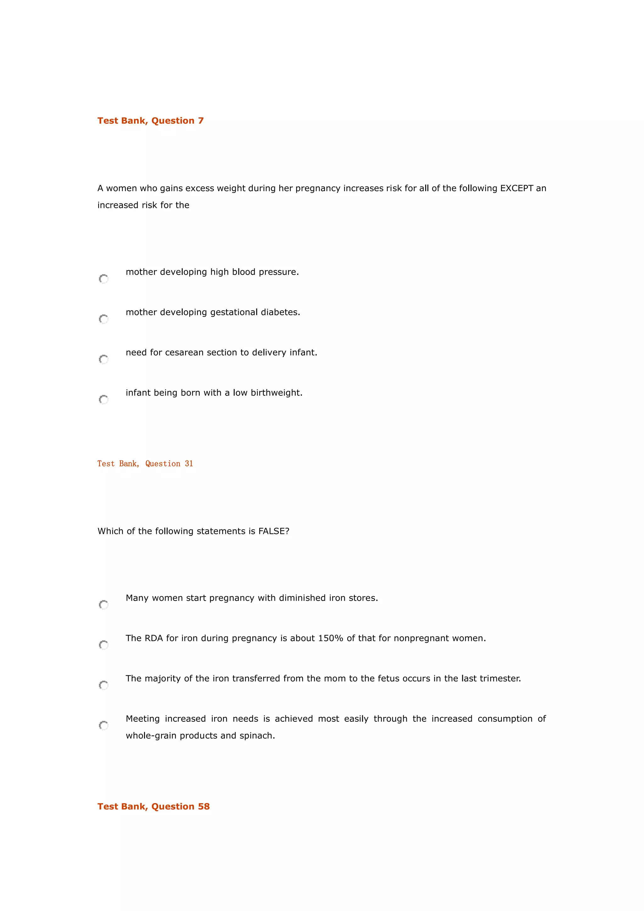 Test Bank, Question 7
A women who gains excess weight during her pregnancy increases risk for all of the following EXCEPT an
increased risk for the
mother developing high blood pressure.
mother developing gestational diabetes.
need for cesarean section to delivery infant.
infant being born with a low birthweight.
Test Bank, Question 31
Which of the following statements is FALSE?
Many women start pregnancy with diminished iron stores.
The RDA for iron during pregnancy is about 150% of that for nonpregnant women.
The majority of the iron transferred from the mom to the fetus occurs in the last trimester.
Meeting increased iron needs is achieved most easily through the increased consumption of
whole-grain products and spinach.
Test Bank, Question 58
 