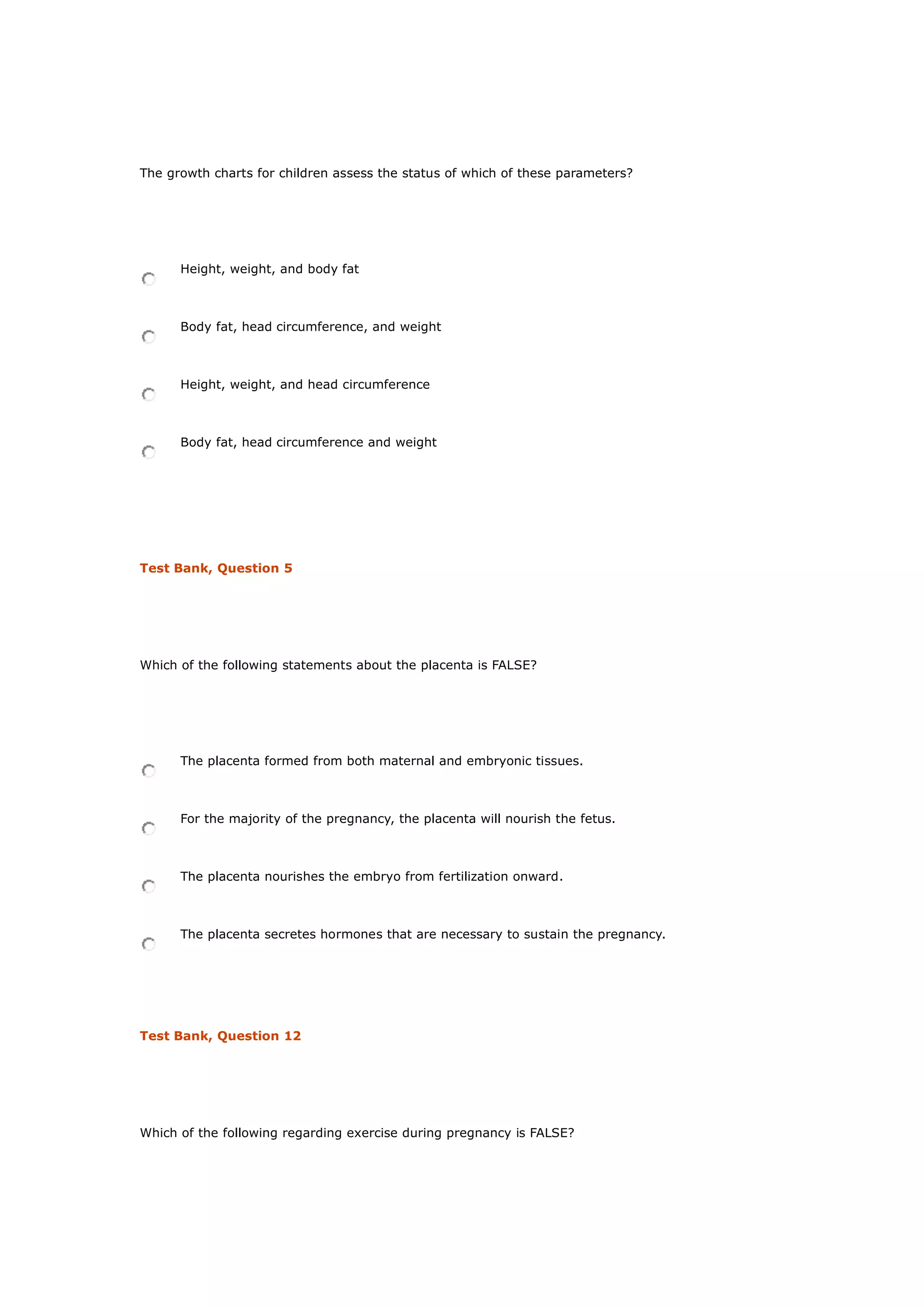 The growth charts for children assess the status of which of these parameters?
Height, weight, and body fat
Body fat, head circumference, and weight
Height, weight, and head circumference
Body fat, head circumference and weight
Test Bank, Question 5
Which of the following statements about the placenta is FALSE?
The placenta formed from both maternal and embryonic tissues.
For the majority of the pregnancy, the placenta will nourish the fetus.
The placenta nourishes the embryo from fertilization onward.
The placenta secretes hormones that are necessary to sustain the pregnancy.
Test Bank, Question 12
Which of the following regarding exercise during pregnancy is FALSE?
 