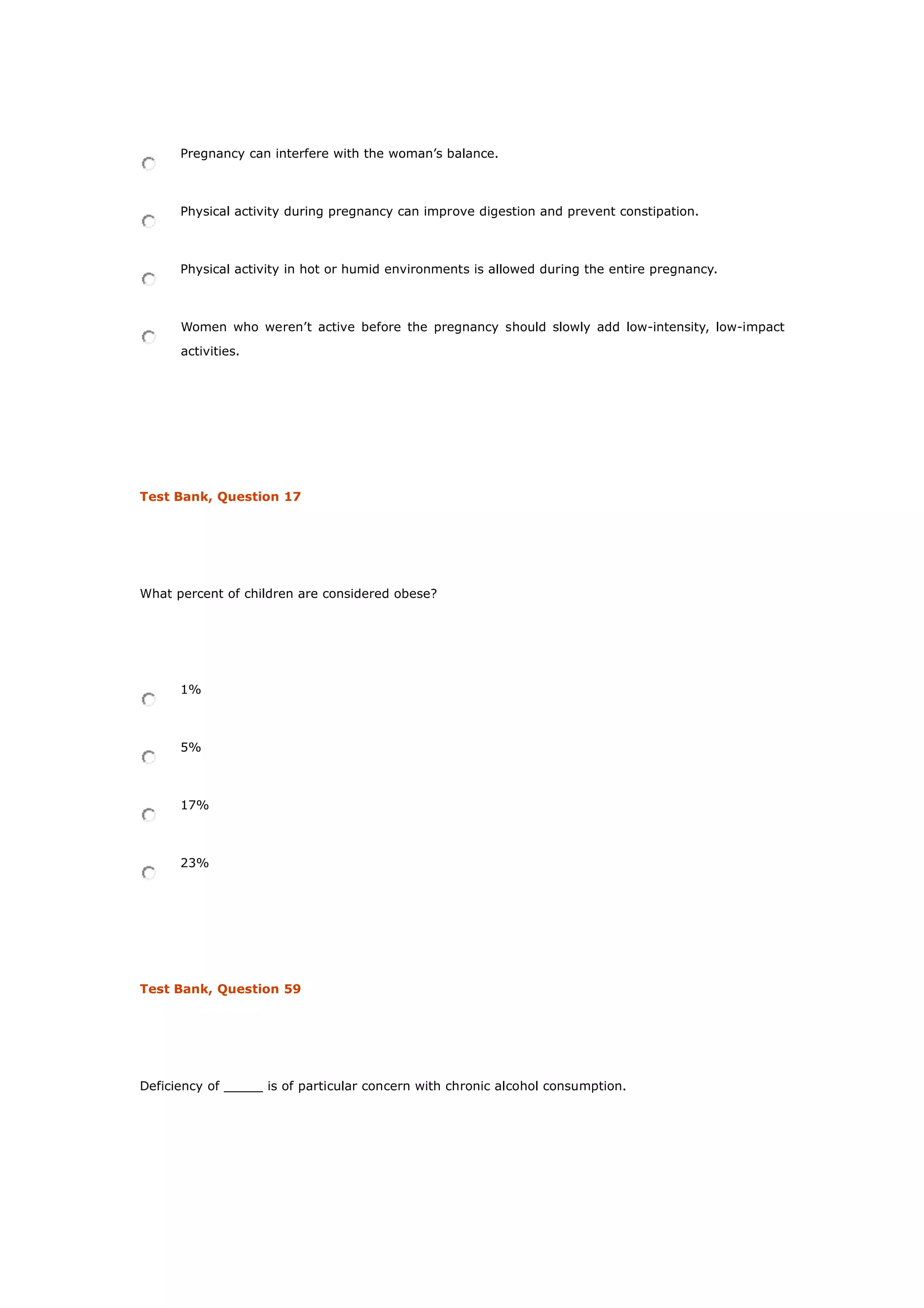 Pregnancy can interfere with the woman’s balance.
Physical activity during pregnancy can improve digestion and prevent constipation.
Physical activity in hot or humid environments is allowed during the entire pregnancy.
Women who weren’t active before the pregnancy should slowly add low-intensity, low-impact
activities.
Test Bank, Question 17
What percent of children are considered obese?
1%
5%
17%
23%
Test Bank, Question 59
Deficiency of _____ is of particular concern with chronic alcohol consumption.
 