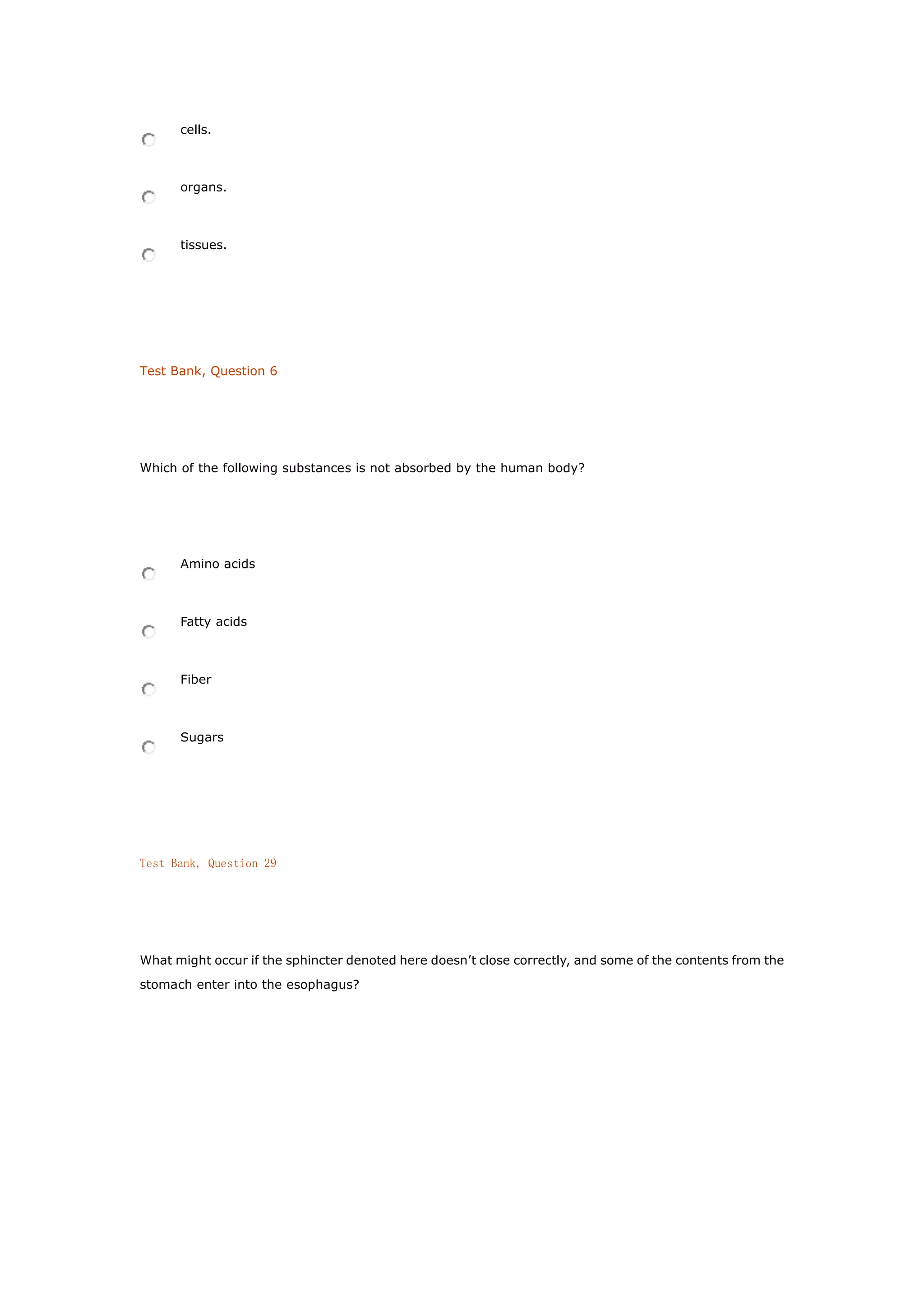 cells.
organs.
tissues.
Test Bank, Question 6
Which of the following substances is not absorbed by the human body?
Amino acids
Fatty acids
Fiber
Sugars
Test Bank, Question 29
What might occur if the sphincter denoted here doesn’t close correctly, and some of the contents from the
stomach enter into the esophagus?
 