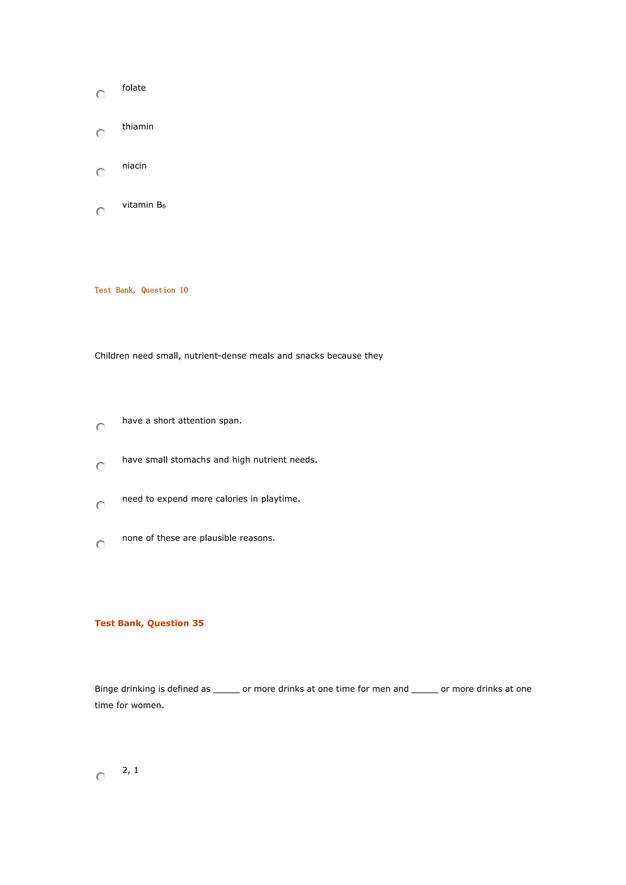 folate
thiamin
niacin
vitamin B6
Test Bank, Question 10
Children need small, nutrient-dense meals and snacks because they
have a short attention span.
have small stomachs and high nutrient needs.
need to expend more calories in playtime.
none of these are plausible reasons.
Test Bank, Question 35
Binge drinking is defined as _____ or more drinks at one time for men and _____ or more drinks at one
time for women.
2, 1
 
