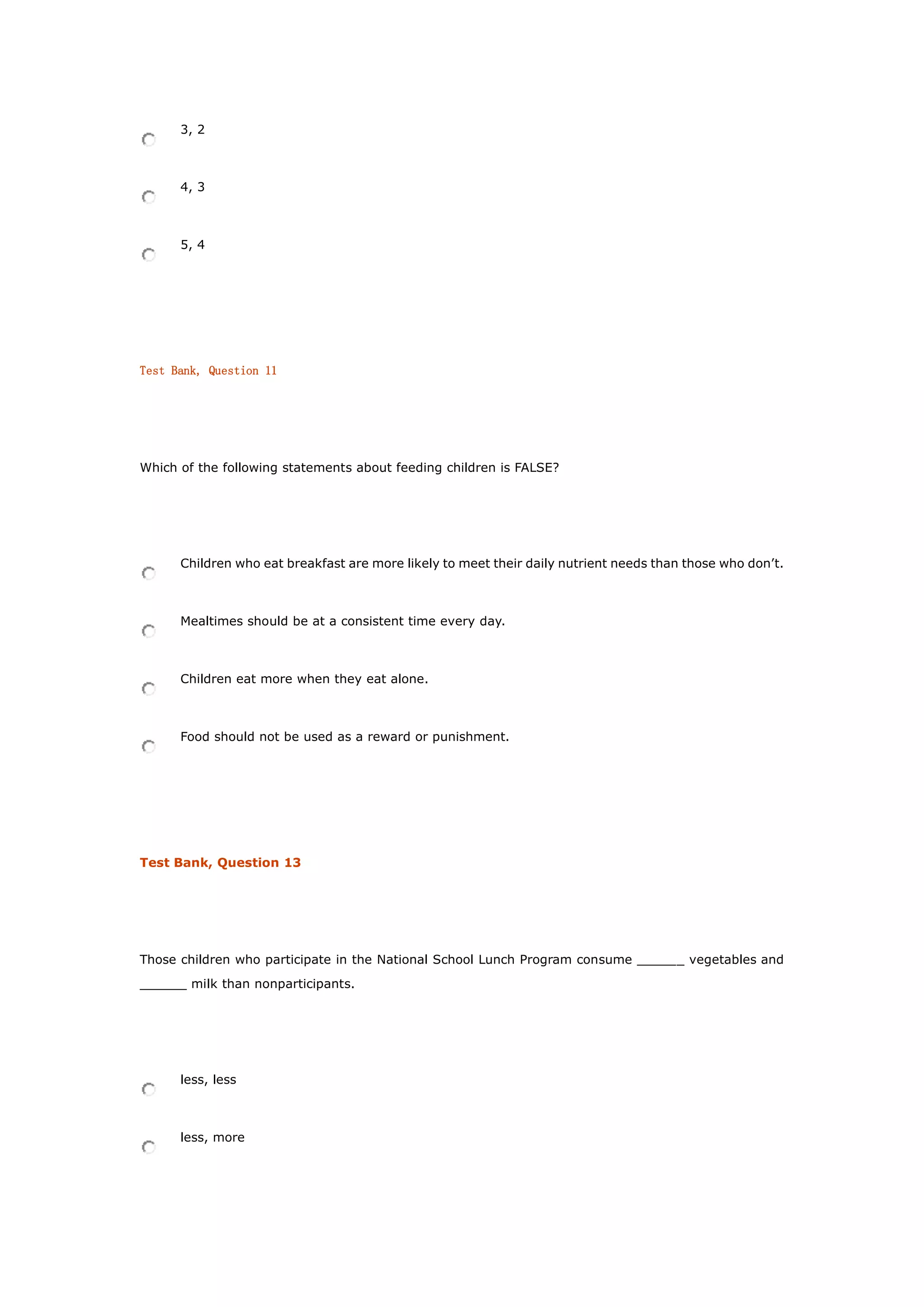 3, 2
4, 3
5, 4
Test Bank, Question 11
Which of the following statements about feeding children is FALSE?
Children who eat breakfast are more likely to meet their daily nutrient needs than those who don’t.
Mealtimes should be at a consistent time every day.
Children eat more when they eat alone.
Food should not be used as a reward or punishment.
Test Bank, Question 13
Those children who participate in the National School Lunch Program consume ______ vegetables and
______ milk than nonparticipants.
less, less
less, more
 