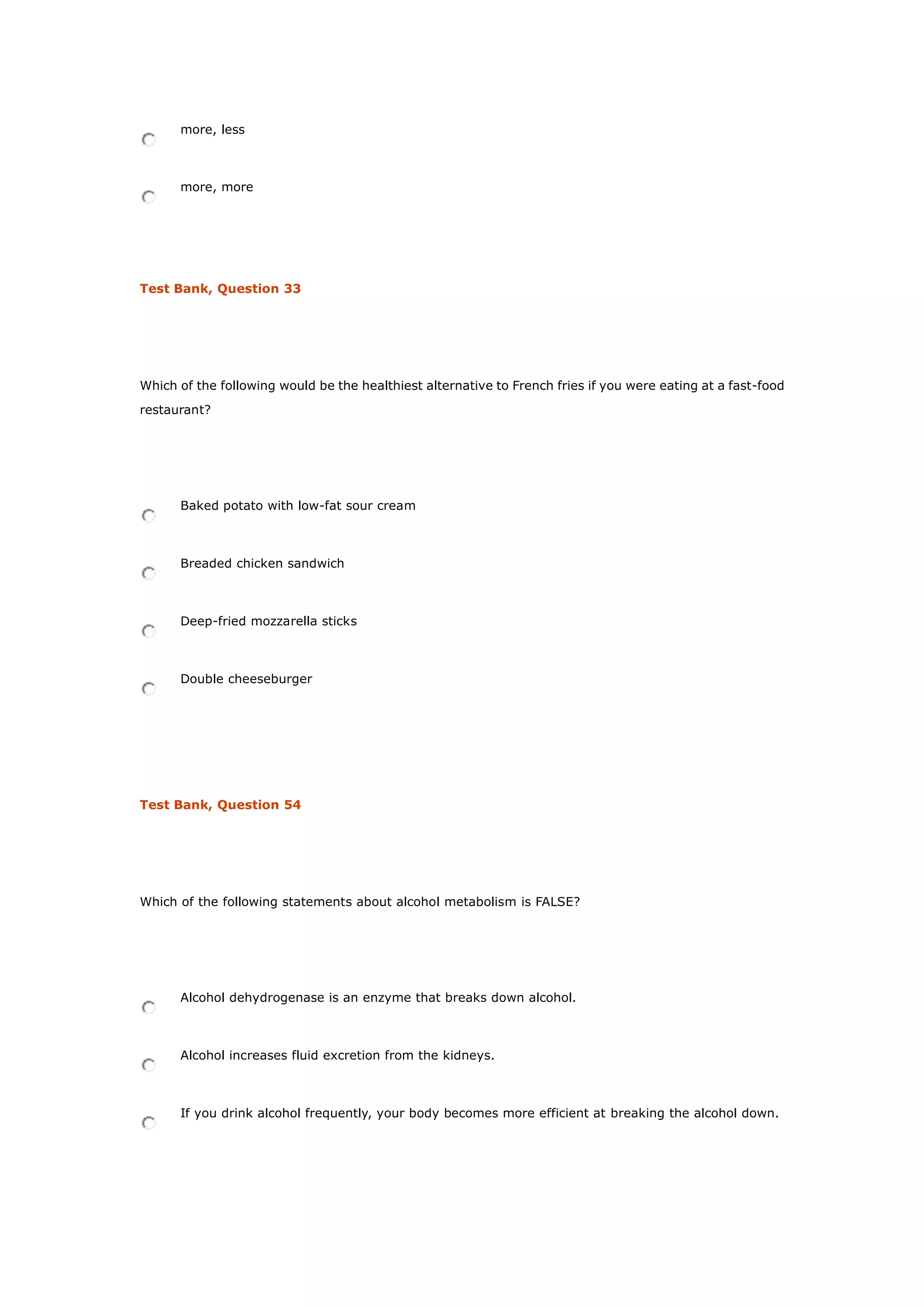 more, less
more, more
Test Bank, Question 33
Which of the following would be the healthiest alternative to French fries if you were eating at a fast-food
restaurant?
Baked potato with low-fat sour cream
Breaded chicken sandwich
Deep-fried mozzarella sticks
Double cheeseburger
Test Bank, Question 54
Which of the following statements about alcohol metabolism is FALSE?
Alcohol dehydrogenase is an enzyme that breaks down alcohol.
Alcohol increases fluid excretion from the kidneys.
If you drink alcohol frequently, your body becomes more efficient at breaking the alcohol down.
 