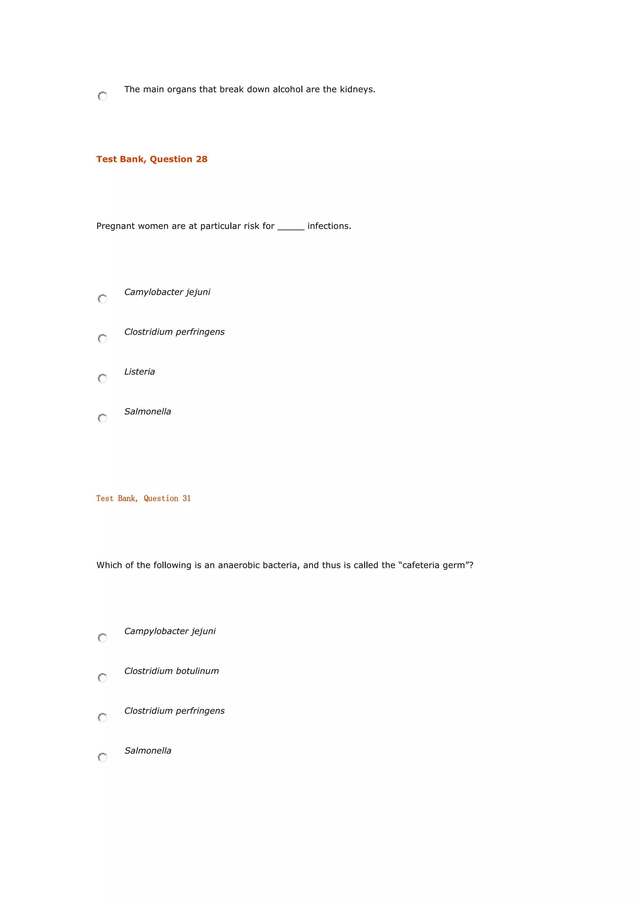 The main organs that break down alcohol are the kidneys.
Test Bank, Question 28
Pregnant women are at particular risk for _____ infections.
Camylobacter jejuni
Clostridium perfringens
Listeria
Salmonella
Test Bank, Question 31
Which of the following is an anaerobic bacteria, and thus is called the “cafeteria germ”?
Campylobacter jejuni
Clostridium botulinum
Clostridium perfringens
Salmonella
 