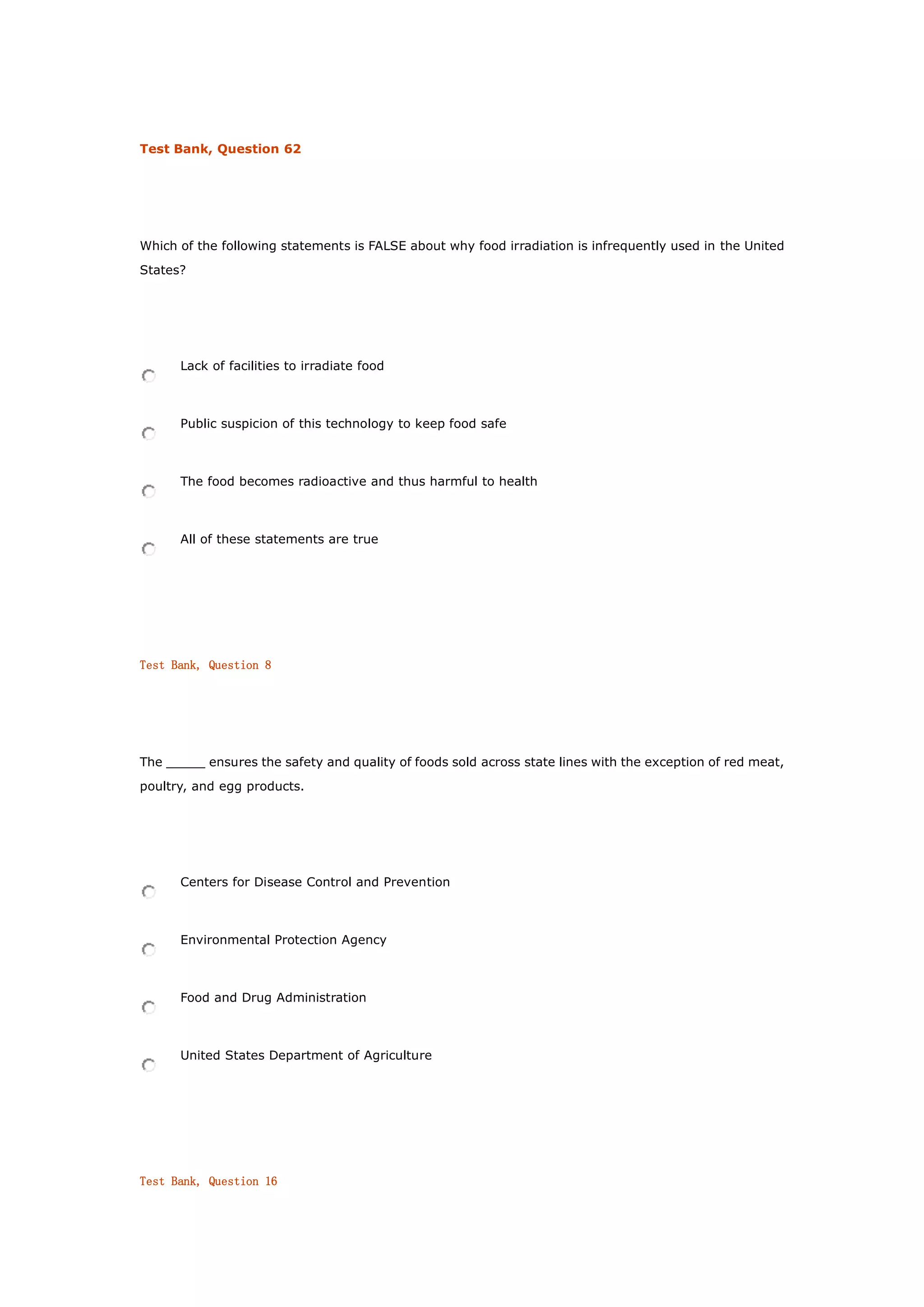 Test Bank, Question 62
Which of the following statements is FALSE about why food irradiation is infrequently used in the United
States?
Lack of facilities to irradiate food
Public suspicion of this technology to keep food safe
The food becomes radioactive and thus harmful to health
All of these statements are true
Test Bank, Question 8
The _____ ensures the safety and quality of foods sold across state lines with the exception of red meat,
poultry, and egg products.
Centers for Disease Control and Prevention
Environmental Protection Agency
Food and Drug Administration
United States Department of Agriculture
Test Bank, Question 16
 